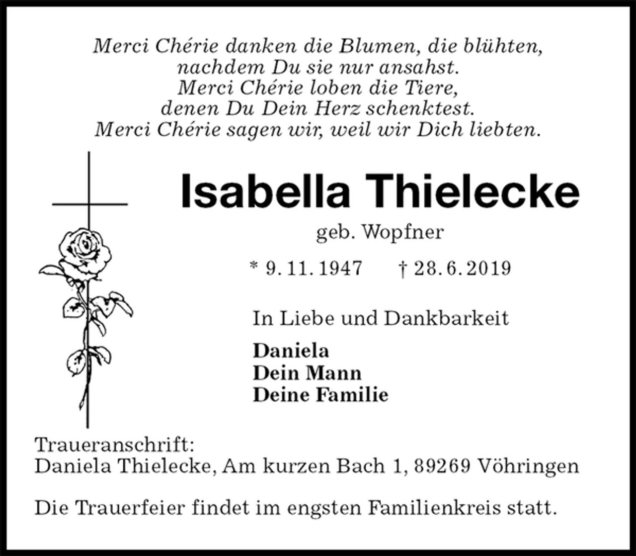 <p>Merci Chérie danken die Blumen, die blühten,<br />nachdem Du sie nur ansahst.<br />Merci Chérie loben die Tiere,<br />denen Du Dein Herz schenktest.<br />Merci Chérie sagen wir, weil wir Dich liebten.<br />Isabella Thielecke<br />geb. Wopfner<br />* 9. 11. 1947 † 28. 6. 2019<br />In Liebe und Dankbarkeit<br />Daniela<br />Dein Mann<br />Deine Familie<br />Traueranschrift:<br />Daniela Thielecke, Am kurzen Bach 1, 89269 Vöhringen</p>
<p>Die Trauerfeier findet im engsten Familienkreis statt.</p>