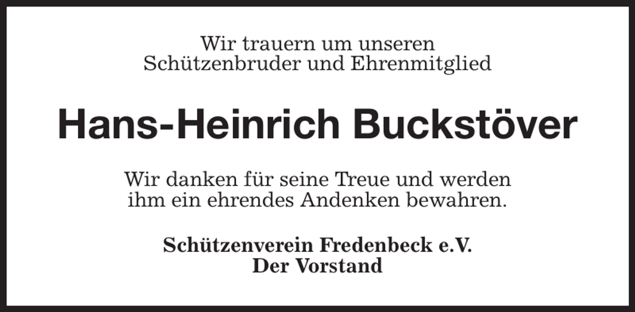 <p>Wir trauern um unseren<br />Schützenbruder und Ehrenmitglied<br />Hans-Heinrich Buckstöver<br />Wir danken für seine Treue und werden<br />ihm ein ehrendes Andenken bewahren.<br />Schützenverein Fredenbeck e.V.<br />Der Vorstand</p>