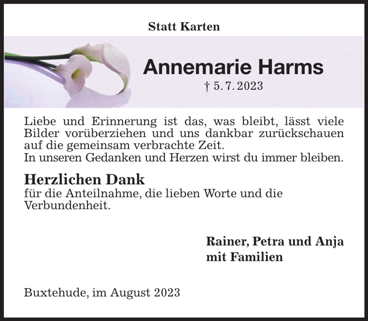 <p>Statt Karten<br />Annemarie Harms<br />† 5. 7. 2023<br />Liebe und Erinnerung ist das, was bleibt, lässt viele<br />Bilder vorüberziehen und uns dankbar zurückschauen auf die gemeinsam verbrachte Zeit.<br />In unseren Gedanken und Herzen wirst du immer bleiben.</p><p>Herzlichen Dank<br />für die Anteilnahme, die lieben Worte und die<br />Verbundenheit.<br />Rainer, Petra und Anja<br />mit Familien<br />Buxtehude, im August 2023</p>
