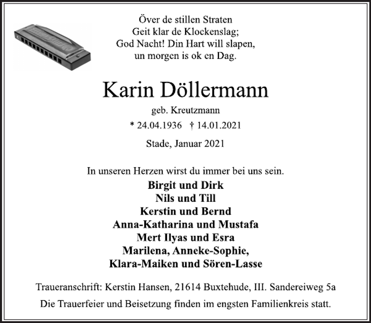 <p>Över de stillen Straten<br />Geit klar de Klockenslag;<br />God Nacht! Din Hart will slapen,<br />un morgen is ok en Dag.<br />Karin Döllermann<br />geb. Kreutzmann<br />* 24.04.1936 † 14.01.2021<br />Stade, Januar 2021<br />In unseren Herzen wirst du immer bei uns sein.<br />Birgit und Dirk<br />Nils und Till<br />Kerstin und Bernd<br />Anna-Katharina und Mustafa<br />Mert Ilyas und Esra<br />Marilena, Anneke-Sophie,<br />Klara-Maiken und Sören-Lasse<br />Traueranschrift: Kerstin Hansen, 21614 Buxtehude, III. Sandereiweg 5a<br />Die Trauerfeier und Beisetzung finden im engsten Familienkreis statt.</p>