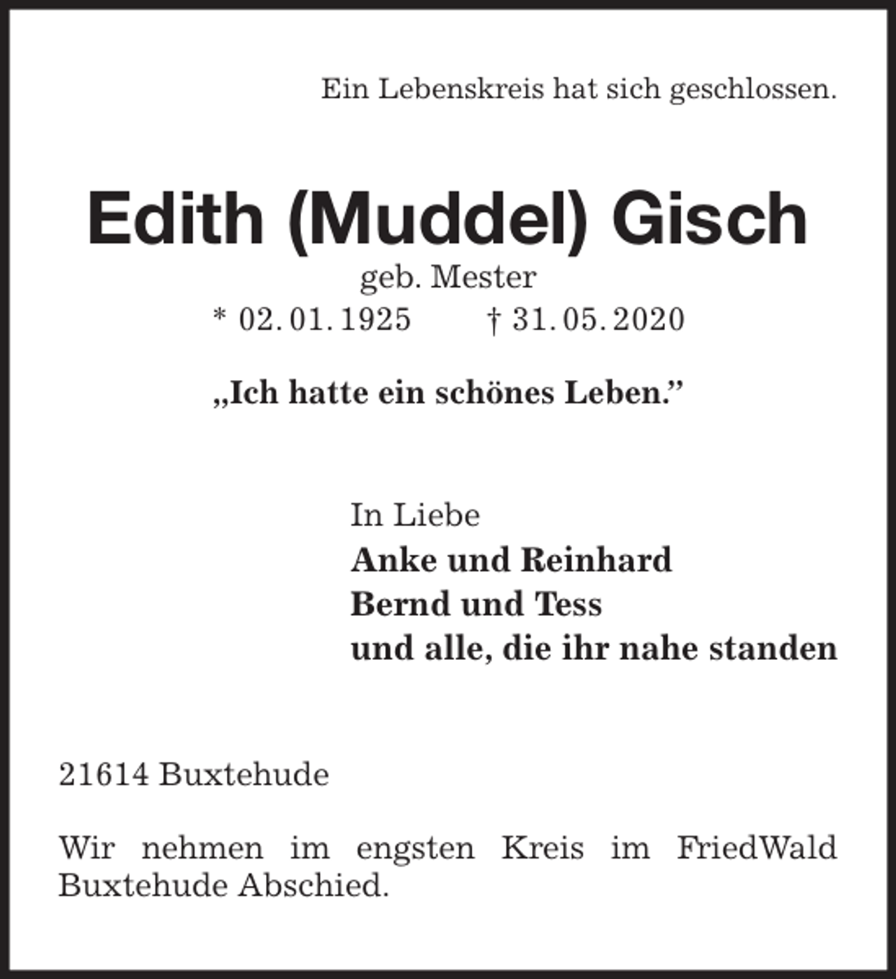 <p>Ein Lebenskreis hat sich geschlossen.<br />Edith (Muddel) Gisch<br />geb. Mester<br />* 02. 01. 1925 † 31. 05. 2020</p>
<p>„Ich hatte ein schönes Leben.”<br />In Liebe<br />Anke und Reinhard<br />Bernd und Tess<br />und alle, die ihr nahe standen<br />21614 Buxtehude</p>
<p>Wir nehmen im engsten Kreis im FriedWald<br />Buxtehude Abschied.</p>