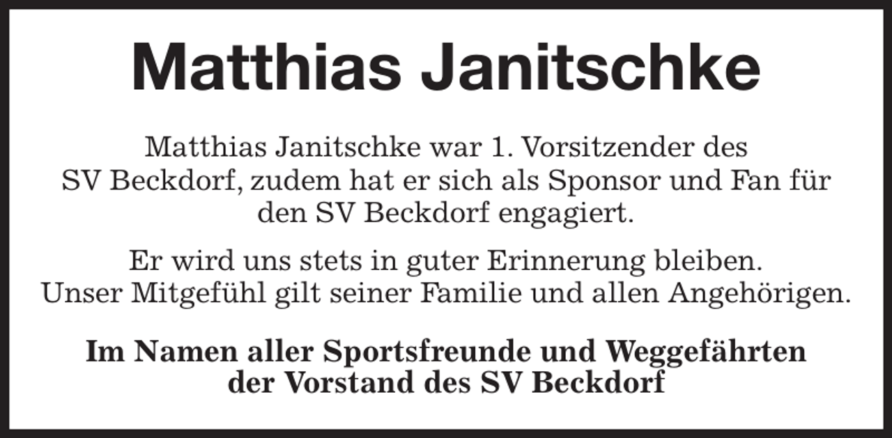 <p>Matthias Janitschke<br />Matthias Janitschke war 1. Vorsitzender des<br />SV Beckdorf, zudem hat er sich als Sponsor und Fan für den SV Beckdorf engagiert.<br />Er wird uns stets in guter Erinnerung bleiben.<br />Unser Mitgefühl gilt seiner Familie und allen Angehörigen.<br />Im Namen aller Sportsfreunde und Weggefährten<br />der Vorstand des SV Beckdorf</p>