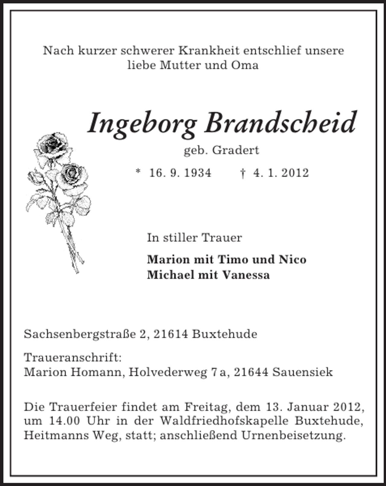<p>Nach kurzer schwerer Krankheit entschlief unsere<br />liebe Mutter und Oma<br />Ingeborg Brandscheid<br />geb. Gradert<br />* 16. 9. 1934 † 4. 1. 2012<br />In stiller Trauer<br />Marion mit Timo und Nico<br />Michael mit Vanessa<br />Sachsenbergstraße 2, 21614 Buxtehude<br />Traueranschrift:<br />Marion Homann, Holvederweg 7 a, 21644 Sauensiek</p><p>Die Trauerfeier findet am Freitag, dem 13. Januar 2012, um 14.00 Uhr in der Waldfriedhofskapelle Buxtehude, Heitmanns Weg, statt; anschließend Urnenbeisetzung.</p>