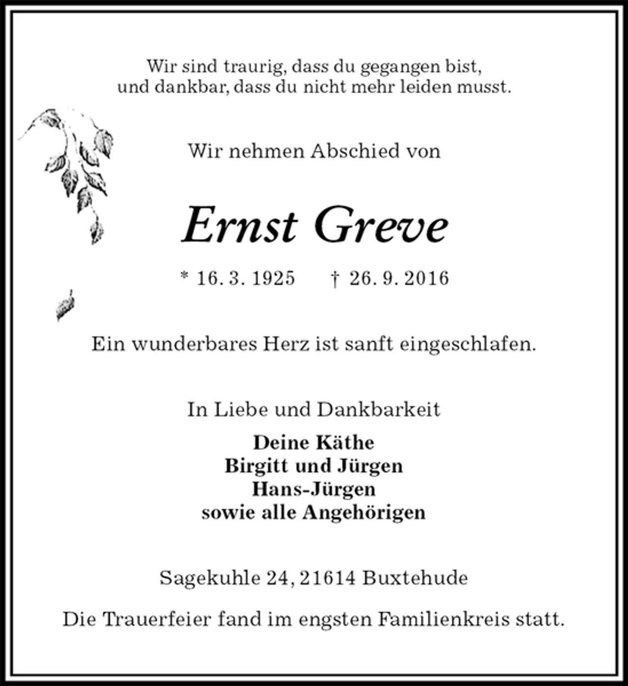 <p>Wir sind traurig, dass du gegangen bist,<br />und dankbar, dass du nicht mehr leiden musst.<br />Wir nehmen Abschied von<br />Ernst Greve<br />* 16. 3. 1925 † 26. 9. 2016<br />Ein wunderbares Herz ist sanft eingeschlafen.<br />In Liebe und Dankbarkeit<br />Deine Käthe<br />Birgitt und Jürgen<br />Hans-Jürgen<br />sowie alle Angehörigen<br />Sagekuhle 24, 21614 Buxtehude</p><p>Die Trauerfeier fand im engsten Familienkreis statt.</p>