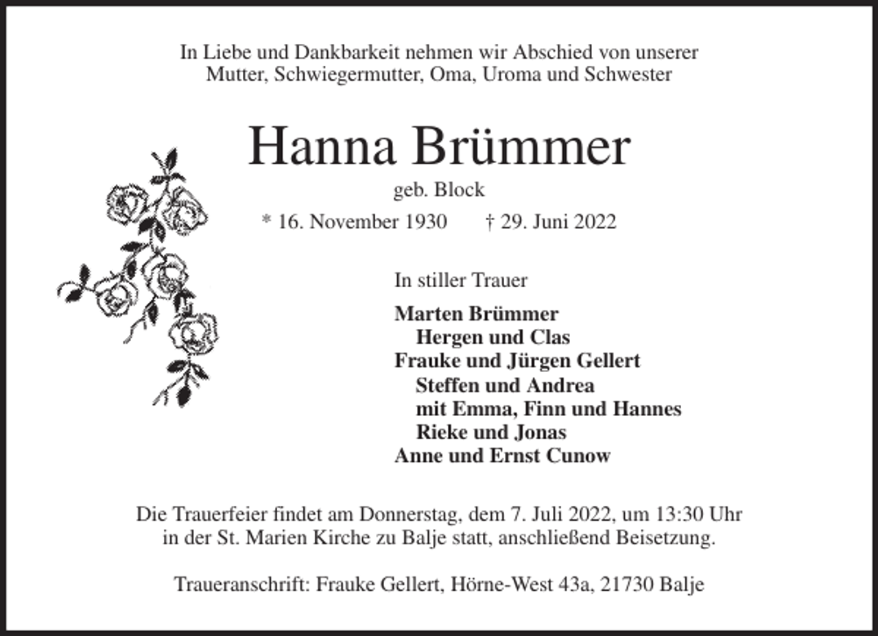 <p>In Liebe und Dankbarkeit nehmen wir Abschied von unserer<br />Mutter, Schwiegermutter, Oma, Uroma und Schwester<br />Hanna Brümmer<br />geb. Block<br />* 16. November 1930 † 29. Juni 2022<br />In stiller Trauer<br />Marten Brümmer<br />Hergen und Clas<br />Frauke und Jürgen Gellert<br />Steffen und Andrea<br />mit Emma, Finn und Hannes<br />Rieke und Jonas<br />Anne und Ernst Cunow<br />Die Trauerfeier findet am Donnerstag, dem 7. Juli 2022, um 13:30 Uhr<br />in der St. Marien Kirche zu Balje statt, anschließend Beisetzung.</p><p>Traueranschrift: Frauke Gellert, Hörne-West 43a, 21730 Balje</p>