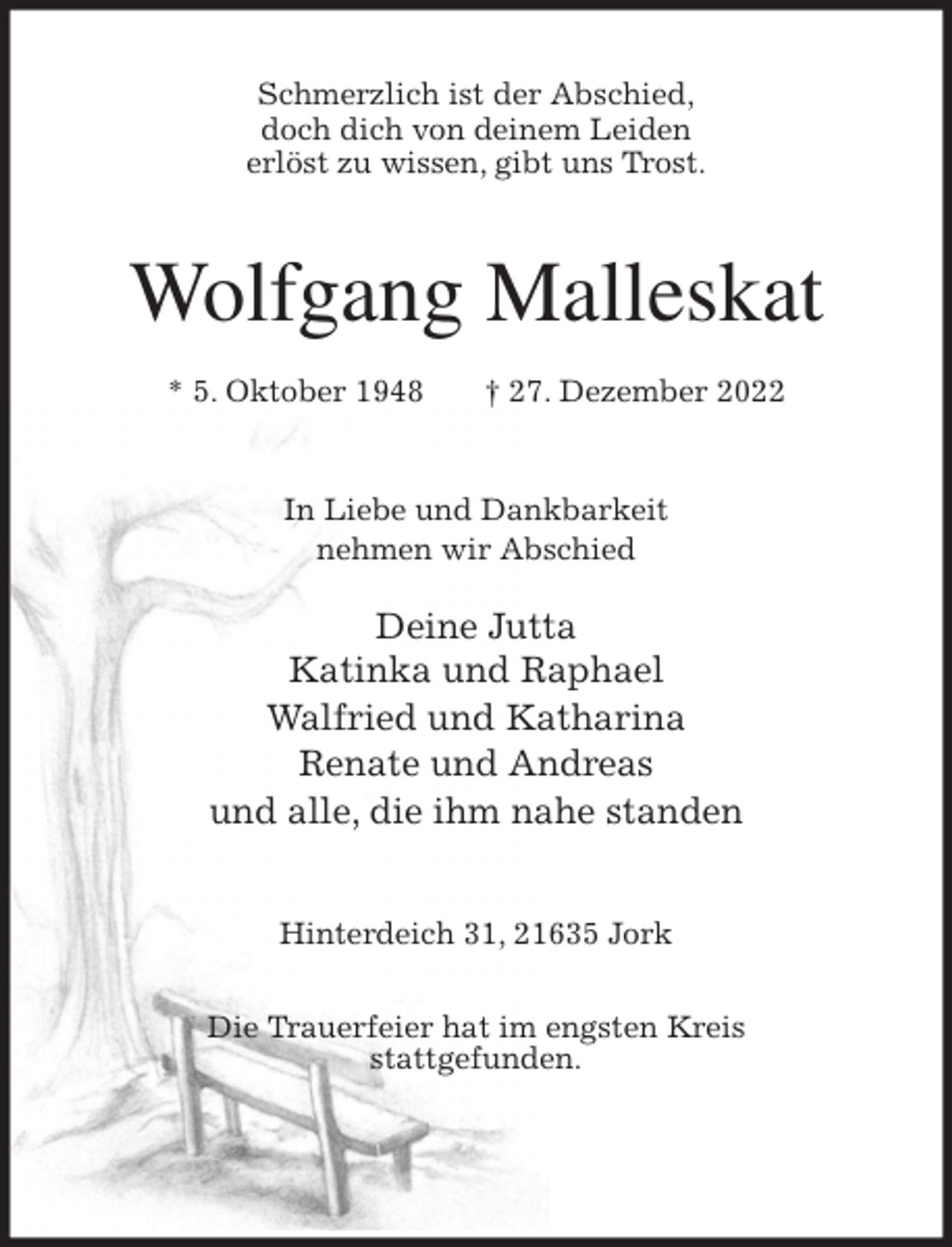 <p>Schmerzlich ist der Abschied,<br />doch dich von deinem Leiden<br />erlöst zu wissen, gibt uns Trost.<br />Wolfgang Malleskat<br />* 5. Oktober 1948 † 27. Dezember 2022<br />In Liebe und Dankbarkeit<br />nehmen wir Abschied</p><p>Deine Jutta<br />Katinka und Raphael<br />Walfried und Katharina<br />Renate und Andreas<br />und alle, die ihm nahe standen<br />Hinterdeich 31, 21635 Jork</p><p>Die Trauerfeier hat im engsten Kreis<br />stattgefunden.</p>