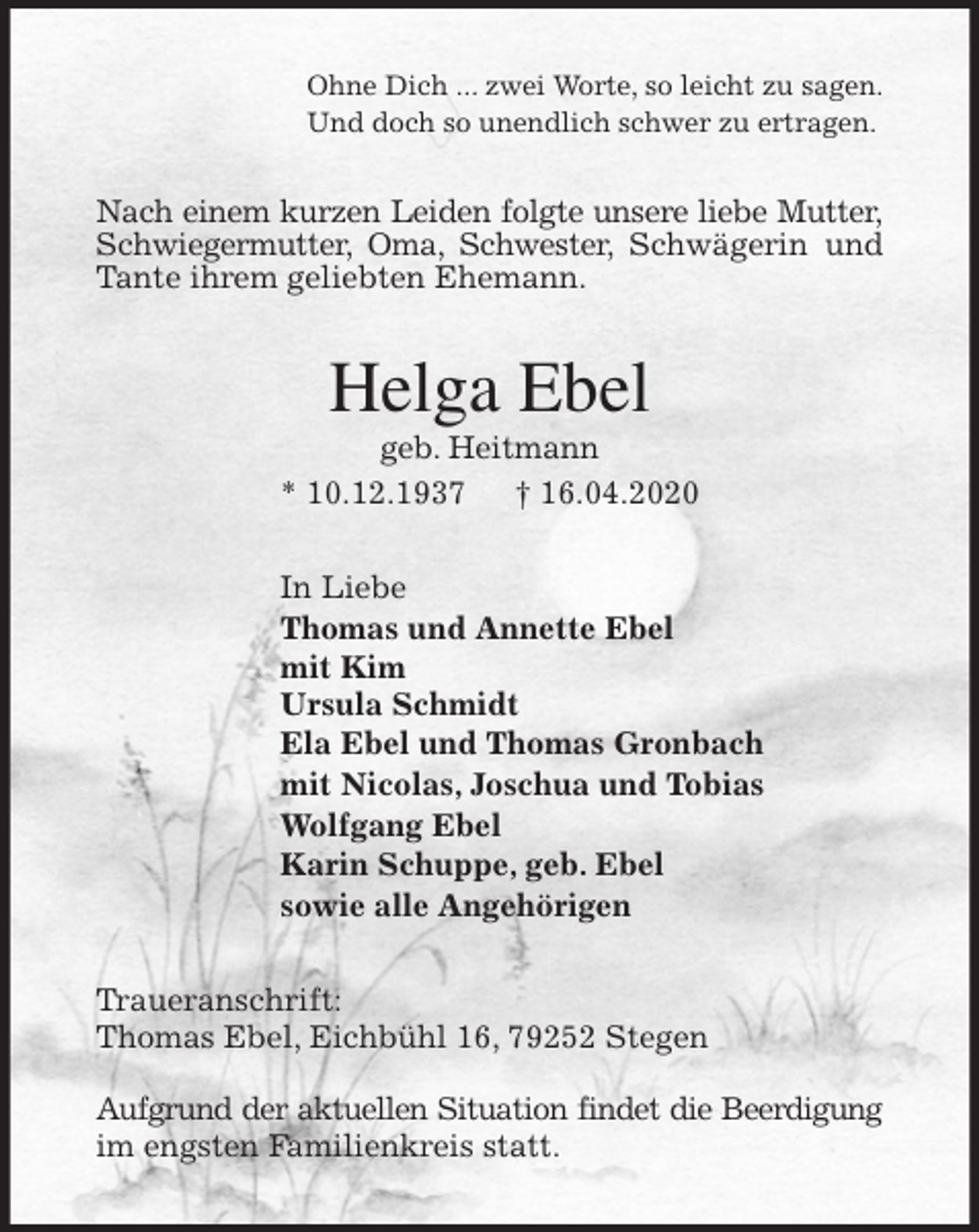 <p>Ohne Dich ... zwei Worte, so leicht zu sagen.<br />Und doch so unendlich schwer zu ertragen.<br />Nach einem kurzen Leiden folgte unsere liebe Mutter, Schwiegermutter, Oma, Schwester, Schwägerin und Tante ihrem geliebten Ehemann.<br />Helga Ebel<br />geb. Heitmann<br />* 10.12.1937 † 16.04.2020<br />In Liebe<br />Thomas und Annette Ebel<br />mit Kim<br />Ursula Schmidt<br />Ela Ebel und Thomas Gronbach<br />mit Nicolas, Joschua und Tobias<br />Wolfgang Ebel<br />Karin Schuppe, geb. Ebel<br />sowie alle Angehörigen<br />Traueranschrift:<br />Thomas Ebel, Eichbühl 16, 79252 Stegen</p>
<p>Aufgrund der aktuellen Situation findet die Beerdigung im engsten Familienkreis statt.</p>