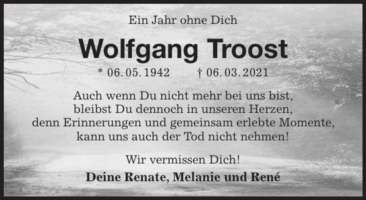 <p>Ein Jahr ohne Dich<br />Wolfgang Troost<br />* 06. 05. 1942 † 06. 03. 2021<br />Auch wenn Du nicht mehr bei uns bist,<br />bleibst Du dennoch in unseren Herzen,<br />denn Erinnerungen und gemeinsam erlebte Momente, kann uns auch der Tod nicht nehmen!<br />Wir vermissen Dich!<br />Deine Renate, Melanie und René</p>