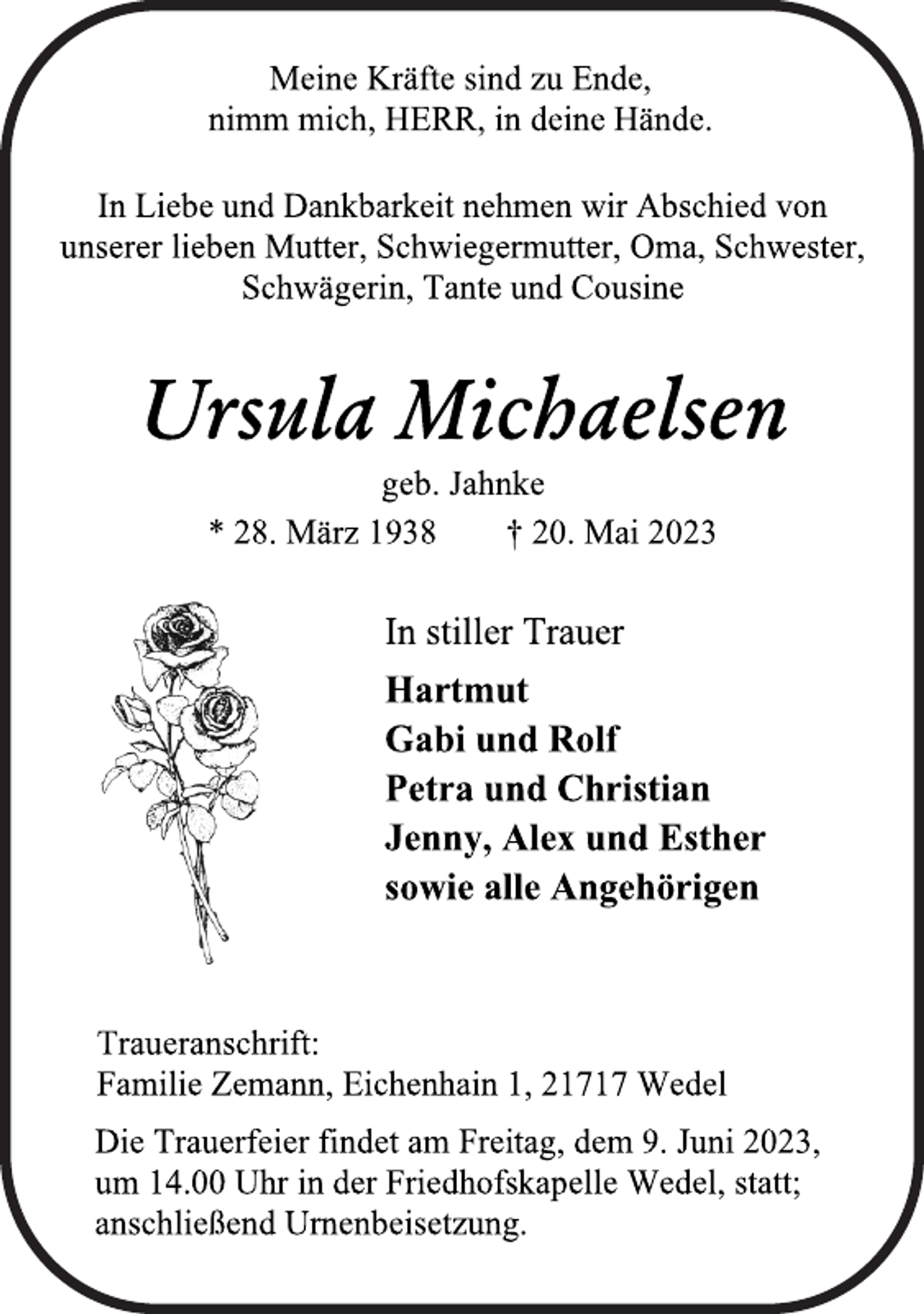 <p>Meine Kräfte sind zu Ende,<br />nimm mich, HERR, in deine Hände.<br />In Liebe und Dankbarkeit nehmen wir Abschied von<br />unserer lieben Mutter, Schwiegermutter, Oma, Schwester,<br />Schwägerin, Tante und Cousine<br />Ursula Michaelsen<br />geb. Jahnke<br />* 28. März 1938 † 20. Mai 2023<br />In stiller Trauer<br />Hartmut<br />Gabi und Rolf<br />Petra und Christian<br />Jenny, Alex und Esther<br />sowie alle Angehörigen<br />Traueranschrift:<br />Familie Zemann, Eichenhain 1, 21717 Wedel<br />Die Trauerfeier findet am Freitag, dem 9. Juni 2023,<br />um 14.00 Uhr in der Friedhofskapelle Wedel, statt;<br />anschließend Urnenbeisetzung.</p>