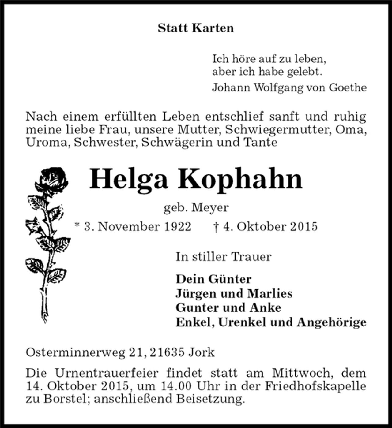 <p>Nach einem erfüllten Leben entschlief sanft und ruhig meine liebe Frau, unsere Mutter, Schwiegermutter, Oma, Uroma, Schwester, Schwägerin und Tante<br />Statt Karten<br />In stiller Trauer<br />Dein Günter<br />Jürgen und Marlies<br />Gunter und Anke<br />Enkel, Urenkel und Angehörige<br />Ich höre auf zu leben,<br />aber ich habe gelebt.<br />Johann Wolfgang von Goethe<br />Osterminnerweg 21, 21635 Jork<br />Die Urnentrauerfeier findet statt am Mittwoch, dem<br />14. Oktober 2015, um 14.00 Uhr in der Friedhofskapelle zu Borstel; anschließend Beisetzung.<br />Helga Kophahn<br />geb. Meyer<br />* 3. November 1922 † 4. Oktober 2015</p>