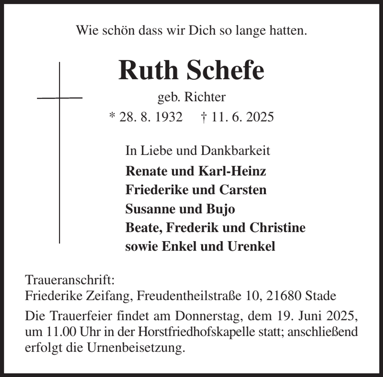 <p>Wie schön dass wir Dich so lange hatten.<br />Ruth Schefe<br />geb. Richter<br />* 28. 8. 1932 † 11. 6. 2025<br />In Liebe und Dankbarkeit<br />Renate und Karl-Heinz<br />Friederike und Carsten<br />Susanne und Bujo<br />Beate, Frederik und Christine<br />sowie Enkel und Urenkel<br />Traueranschrift:<br />Friederike Zeifang, Freudentheilstraße 10, 21680 Stade<br />Die Trauerfeier findet am Donnerstag, dem 19. Juni 2025, um 11.00 Uhr in der Horstfriedhofskapelle statt; anschließend erfolgt die Urnenbeisetzung.</p>