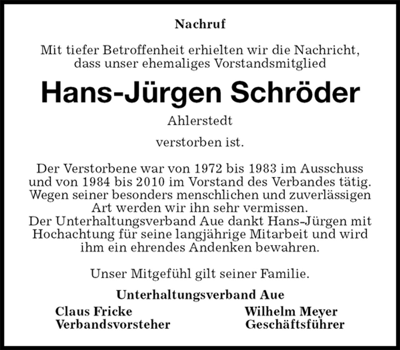 <p>Nachruf</p>
<p>Mit tiefer Betroffenheit erhielten wir die Nachricht,<br />dass unser ehemaliges Vorstandsmitglied<br />Hans-Jürgen Schröder<br />Ahlerstedt<br />verstorben ist.</p>
<p>Der Verstorbene war von 1972 bis 1983 im Ausschuss und von 1984 bis 2010 im Vorstand des Verbandes tätig.<br />Wegen seiner besonders menschlichen und zuverlässigen<br />Art werden wir ihn sehr vermissen.<br />Der Unterhaltungsverband Aue dankt Hans-Jürgen mit Hochachtung für seine langjährige Mitarbeit und wird ihm ein ehrendes Andenken bewahren.</p>
<p>Unser Mitgefühl gilt seiner Familie.<br />Unterhaltungsverband Aue<br />Claus Fricke Wilhelm Meyer<br />Verbandsvorsteher Geschäftsführer</p>