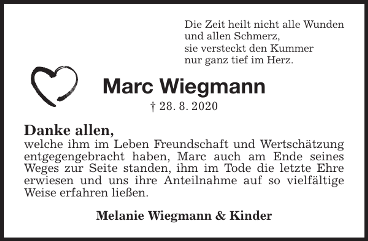 <p>Die Zeit heilt nicht alle Wunden<br />und allen Schmerz,<br />sie versteckt den Kummer<br />nur ganz tief im Herz.<br />Marc Wiegmann<br />† 28. 8. 2020<br />Danke allen,<br />welche ihm im Leben Freundschaft und Wertschätzung entgegengebracht haben, Marc auch am Ende seines Weges zur Seite standen, ihm im Tode die letzte Ehre<br />erwiesen und uns ihre Anteilnahme auf so vielfältige Weise erfahren ließen.<br />Melanie Wiegmann &amp; Kinder</p>