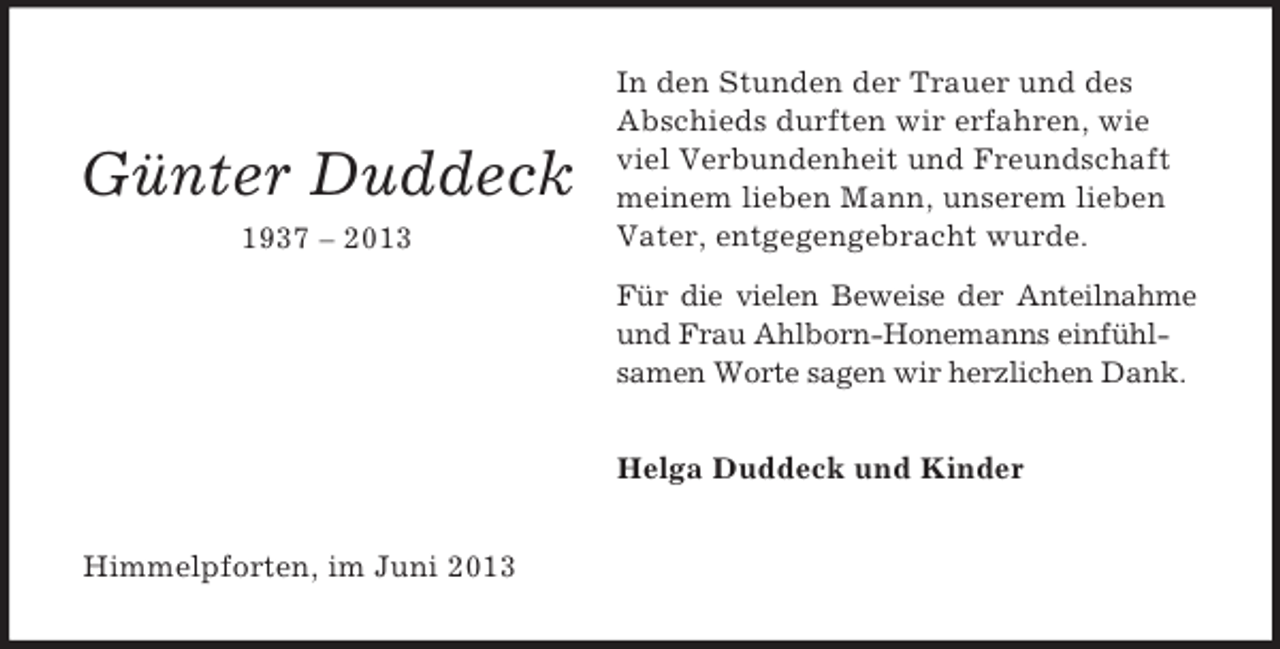 <p>Günter Duddeck<br />1937 – 2013</p><p>In den Stunden der Trauer und des<br />Abschieds durften wir erfahren, wie<br />viel Verbundenheit und Freundschaft<br />meinem lieben Mann, unserem lieben<br />Vater, entgegengebracht wurde.<br />Für die vielen Beweise der Anteilnahme<br />und Frau Ahlborn-Honemanns einfühlsamen Worte sagen wir herzlichen Dank.<br />Helga Duddeck und Kinder</p><p>Himmelpforten, im Juni 2013</p>