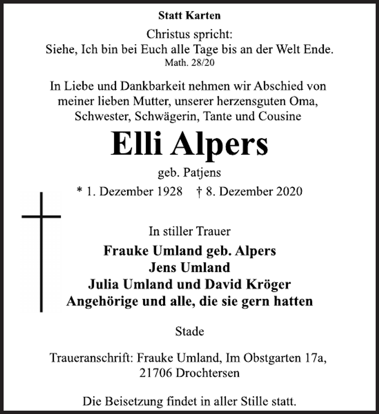 <p>Statt Karten<br />Christus spricht:<br />Siehe, Ich bin bei Euch alle Tage bis an der Welt Ende.<br />Math. 28/20<br />In Liebe und Dankbarkeit nehmen wir Abschied von<br />meiner lieben Mutter, unserer herzensguten Oma,<br />Schwester, Schwägerin, Tante und Cousine<br />Elli Alpers<br />geb. Patjens<br />* 1. Dezember 1928 † 8. Dezember 2020<br />In stiller Trauer<br />Frauke Umland geb. Alpers<br />Jens Umland<br />Julia Umland und David Kröger<br />Angehörige und alle, die sie gern hatten<br />Stade<br />Traueranschrift: Frauke Umland, Im Obstgarten 17a,<br />21706 Drochtersen<br />Die Beisetzung findet in aller Stille statt.</p>