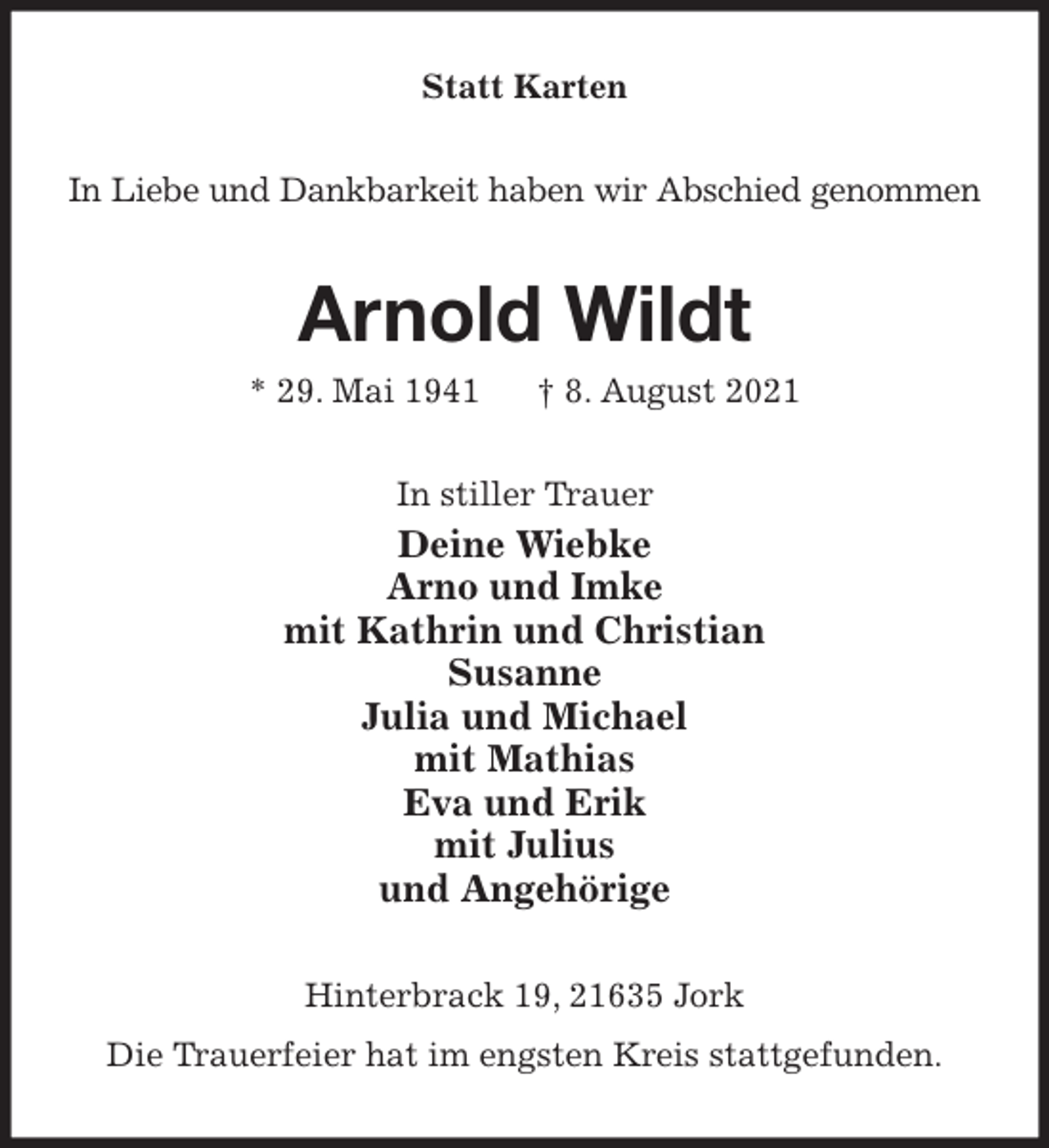 <p>Statt Karten<br />In Liebe und Dankbarkeit haben wir Abschied genommen<br />Arnold Wildt<br />* 29. Mai 1941 † 8. August 2021<br />In stiller Trauer<br />Deine Wiebke<br />Arno und Imke<br />mit Kathrin und Christian<br />Susanne<br />Julia und Michael<br />mit Mathias<br />Eva und Erik<br />mit Julius<br />und Angehörige<br />Hinterbrack 19, 21635 Jork<br />Die Trauerfeier hat im engsten Kreis stattgefunden.</p>