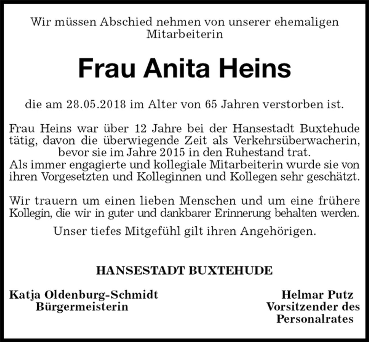 <p>Wir müssen Abschied nehmen von unserer ehemaligen<br />Mitarbeiterin<br />Frau Anita Heins<br />die am 28.05.2018 im Alter von 65 Jahren verstorben ist.</p><p>Frau Heins war über 12 Jahre bei der Hansestadt Buxtehude<br />tätig, davon die überwiegende Zeit als Verkehrsüberwacherin,<br />bevor sie im Jahre 2015 in den Ruhestand trat.<br />Als immer engagierte und kollegiale Mitarbeiterin wurde sie von ihren Vorgesetzten und Kolleginnen und Kollegen sehr geschätzt.</p><p>Wir trauern um einen lieben Menschen und um eine frühere<br />Kollegin, die wir in guter und dankbarer Erinnerung behalten werden.<br />Unser tiefes Mitgefühl gilt ihren Angehörigen.</p><p>HANSESTADT BUXTEHUDE</p><p>Katja Oldenburg-Schmidt Helmar Putz<br />Bürgermeisterin Vorsitzender des<br />Personalrates</p>