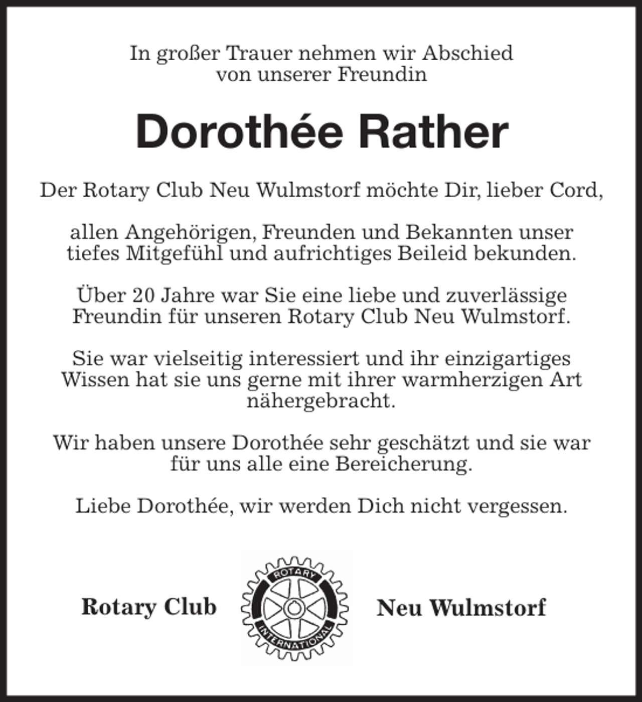<p>Rotary Club<br />Neu Wulmstorf<br />In großer Trauer nehmen wir Abschied<br />von unserer Freundin</p>
<p>Dorothée Rather</p>
<p>Der Rotary Club Neu Wulmstorf möchte Dir, lieber Cord,</p>
<p>allen Angehörigen, Freunden und Bekannten unser<br />tiefes Mitgefühl und aufrichtiges Beileid bekunden.</p>
<p>Über 20 Jahre war Sie eine liebe und zuverlässige<br />Freundin für unseren Rotary Club Neu Wulmstorf.</p>
<p>Sie war vielseitig interessiert und ihr einzigartiges<br />Wissen hat sie uns gerne mit ihrer warmherzigen Art<br />nähergebracht.</p>
<p>Wir haben unsere Dorothée sehr geschätzt und sie war für uns alle eine Bereicherung.</p>
<p>Liebe Dorothée, wir werden Dich nicht vergessen.</p>