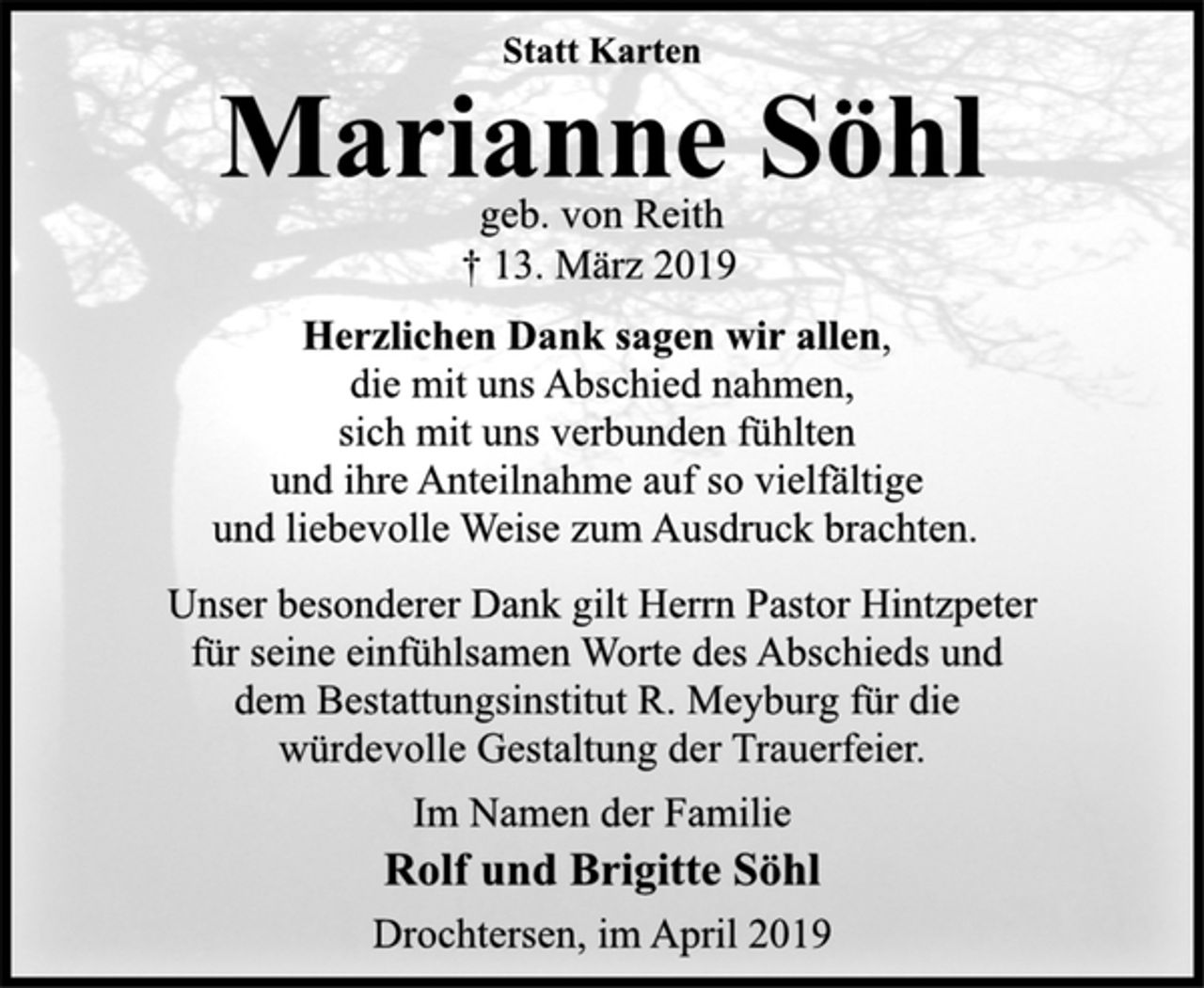 <p>Statt Karten<br />Marianne Söhl<br />geb. von Reith<br />+ 13. März 2019<br />Herzlichen Dank sagen wir allen,<br />die mit uns Abschied nahmen,<br />sich mit uns verbunden fühlten und ihre Anteilnahme auf so<br />vielfältige und liebevolle Weise zum Ausdruck brachten.<br />Unser besonderer Dank gilt Herrn Pastor Hintzpeter für seine<br />einfühlsamen Worte des Abschieds und dem Bestattungsinstitut<br />R. Meyburg für die würdevolle Gestaltung der Trauerfeier.<br />Im Namen der Familie<br />Rolf und Brigitte Söhl<br />Drochtersen, im April 2019</p>