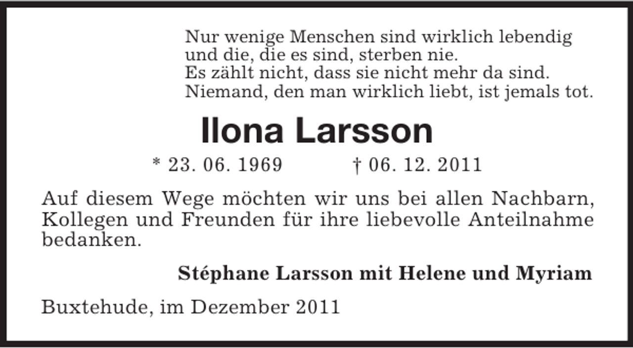 <p>Nur wenige Menschen sind wirklich lebendig<br />und die, die es sind, sterben nie.<br />Es zählt nicht, dass sie nicht mehr da sind.<br />Niemand, den man wirklich liebt, ist jemals tot.</p><p>Ilona Larsson<br />* 23. 06. 1969</p><p>† 06. 12. 2011</p><p>Auf diesem Wege möchten wir uns bei allen Nachbarn,<br />Kollegen und Freunden für ihre liebevolle Anteilnahme<br />bedanken.<br />Stéphane Larsson mit Helene und Myriam<br />Buxtehude, im Dezember 2011</p>