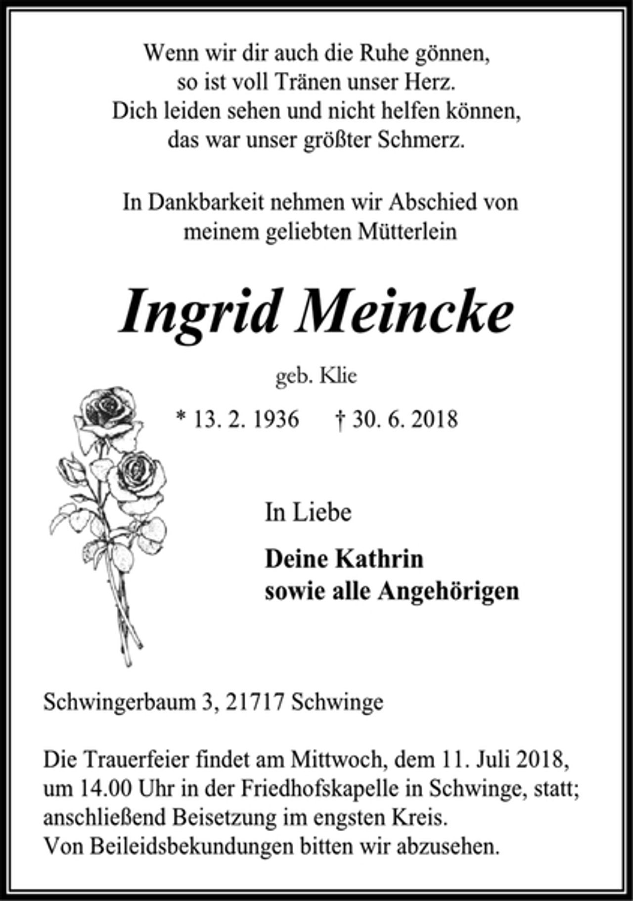 <p>Wenn wir dir auch die Ruhe gönnen,<br />so ist voll Tränen unser Herz.<br />Dich leiden sehen und nicht helfen können,<br />das war unser größter Schmerz.<br />In Dankbarkeit nehmen wir Abschied von<br />meinem geliebten Mütterlein<br />Ingrid Meincke<br />geb. Klie<br />* 13. 2. 1936 † 30. 6. 2018<br />In Liebe<br />Deine Kathrin<br />sowie alle Angehörigen<br />Schwingerbaum 3, 21717 Schwinge<br />Die Trauerfeier findet am Mittwoch, dem 11. Juni 2018, um 14.00 Uhr in der Friedhofskapelle in Schwinge, statt; anschließend Beisetzung im engsten Kreis.<br />Von Beileidsbekundungen bitten wir abzusehen.</p>