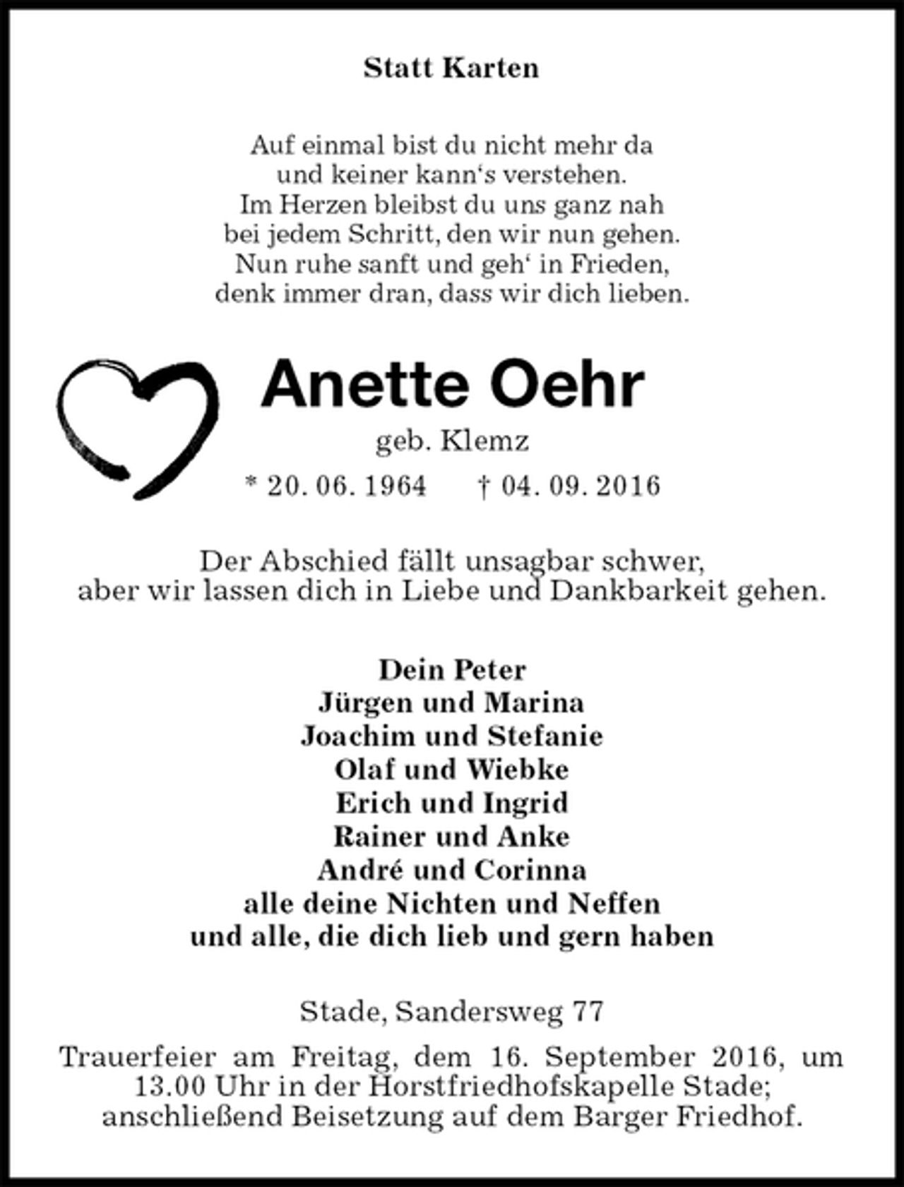 <p>Statt Karten<br />Auf einmal bist du nicht mehr da<br />und keiner kann‘s verstehen.<br />Im Herzen bleibst du uns ganz nah<br />bei jedem Schritt, den wir nun gehen.<br />Nun ruhe sanft und geh‘ in Frieden,<br />denk immer dran, dass wir dich lieben.<br />Anette Oehr<br />geb. Klemz<br />* 20. 06. 1964 † 04. 09. 2016<br />Der Abschied fällt unsagbar schwer,<br />aber wir lassen dich in Liebe und Dankbarkeit gehen.<br />Dein Peter<br />Jürgen und Marina<br />Joachim und Stefanie<br />Olaf und Wiebke<br />Erich und Ingrid<br />Rainer und Anke<br />André und Corinna<br />alle deine Nichten und Neffen<br />und alle, die dich lieb und gern haben<br />Stade, Sandersweg 77<br />Trauerfeier am Freitag, dem 16. September 2016, um 13.00 Uhr in der Horstfriedhofskapelle Stade;<br />anschließend Beisetzung auf dem Barger Friedhof.</p>