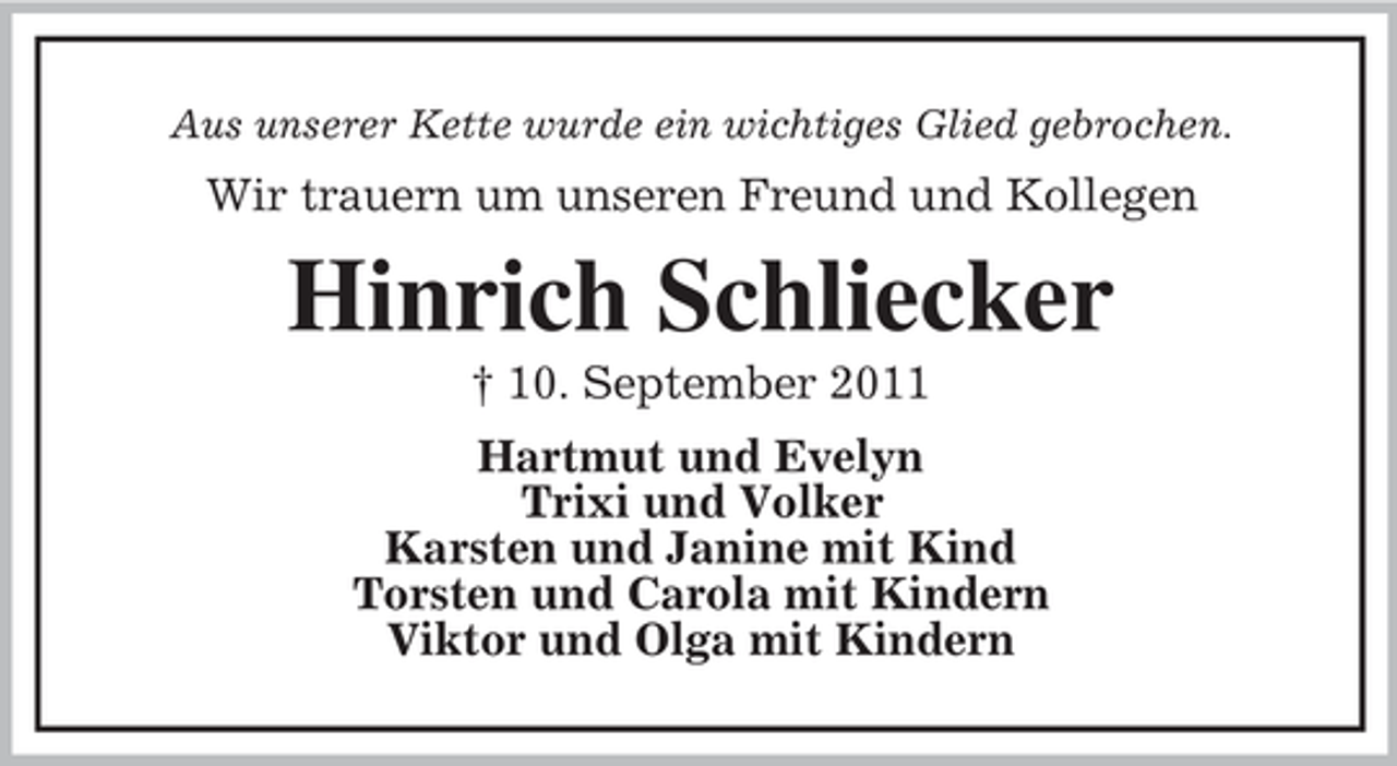 <p>Aus unserer Kette wurde ein wichtiges Glied gebrochen.</p><p>Wir trauern um unseren Freund und Kollegen</p><p>Hinrich Schliecker<br />† 10. September 2011<br />Hartmut und Evelyn<br />Trixi und Volker<br />Karsten und Janine mit Kind<br />Torsten und Carola mit Kindern<br />Viktor und Olga mit Kindern</p>