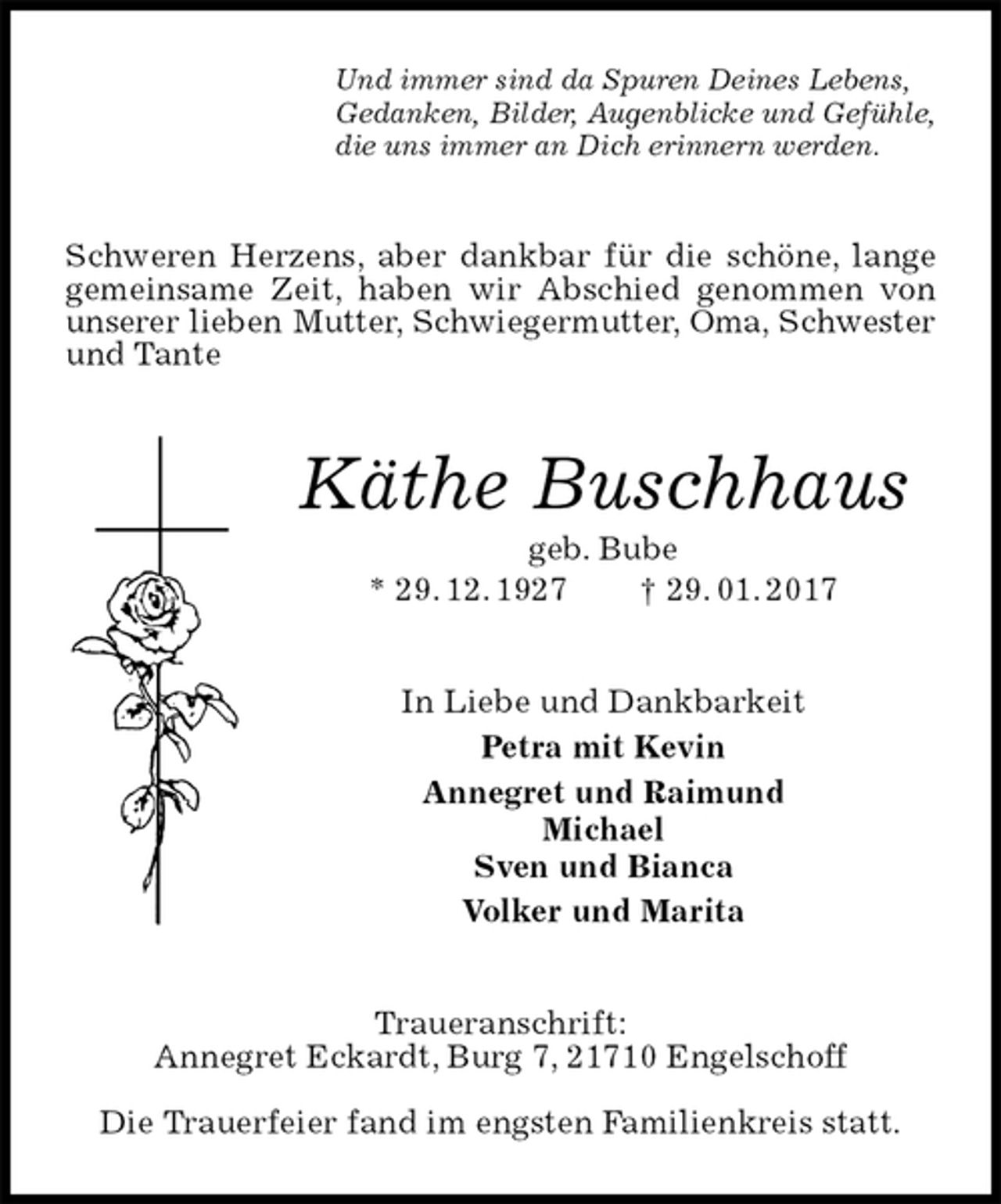 <p>Und immer sind da Spuren Deines Lebens,<br />Gedanken, Bilder, Augenblicke und Gefühle,<br />die uns immer an Dich erinnern werden.<br />Schweren Herzens, aber dankbar für die schöne, lange gemeinsame Zeit, haben wir Abschied genommen von unserer lieben Mutter, Schwiegermutter, Oma, Schwester<br />und Tante<br />Käthe Buschhaus<br />geb. Bube<br />* 29. 12. 1927 † 29. 01. 2017<br />In Liebe und Dankbarkeit<br />Petra mit Kevin<br />Annegret und Raimund<br />Michael<br />Sven und Bianca<br />Volker und Marita<br />Traueranschrift:<br />Annegret Eckardt, Burg 7, 21710 Engelschoff</p><p>Die Trauerfeier fand im engsten Familienkreis statt.</p>