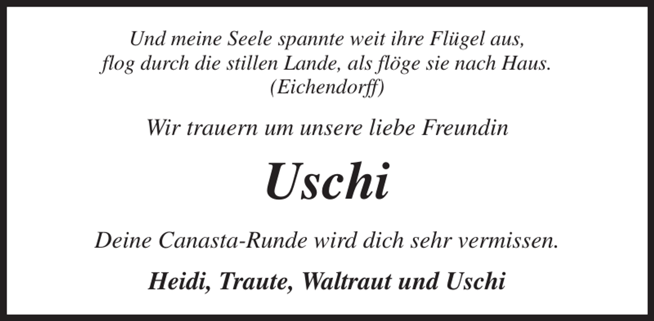 <p>Und meine Seele spannte weit ihre Flügel aus,<br />flog durch die stillen Lande, als flöge sie nach Haus.<br />(Eichendorff)<br />Wir trauern um unsere liebe Freundin<br />Uschi<br />Deine Canasta-Runde wird dich sehr vermissen.<br />Heidi, Traute, Waltraut und Uschi</p>