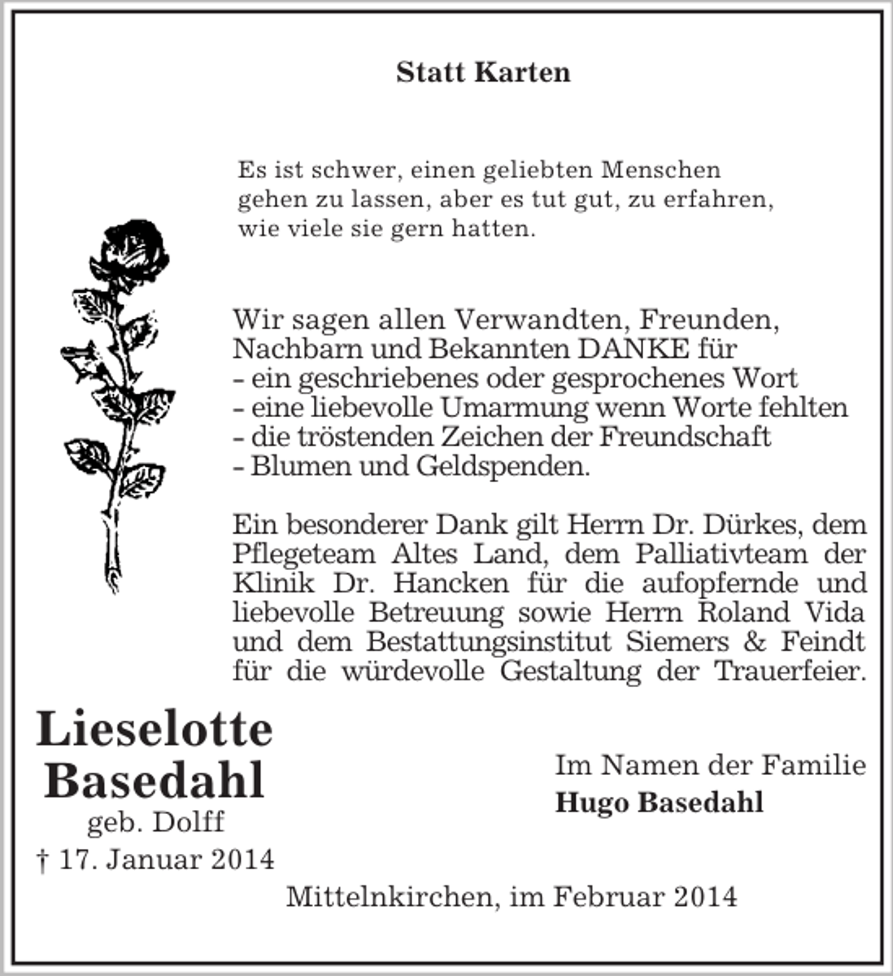 <p>Lieselotte<br />Basedahl<br />geb. Dolff<br />† 17. Januar 2014<br />Statt Karten<br />Es ist schwer, einen geliebten Menschen<br />gehen zu lassen, aber es tut gut, zu erfahren,<br />wie viele sie gern hatten.<br />Wir sagen allen Verwandten, Freunden,<br />Nachbarn und Bekannten DANKE für<br />- ein geschriebenes oder gesprochenes Wort<br />- eine liebevolle Umarmung wenn Worte fehlten<br />- die tröstenden Zeichen der Freundschaft<br />- Blumen und Geldspenden.</p><p>Ein besonderer Dank gilt Herrn Dr. Dürkes, dem<br />Pflegeteam Altes Land, dem Palliativteam der<br />Klinik Dr. Hancken für die aufopfernde und<br />liebevolle Betreuung sowie Herrn Roland Vida und dem Bestattungsinstitut Siemers</p>