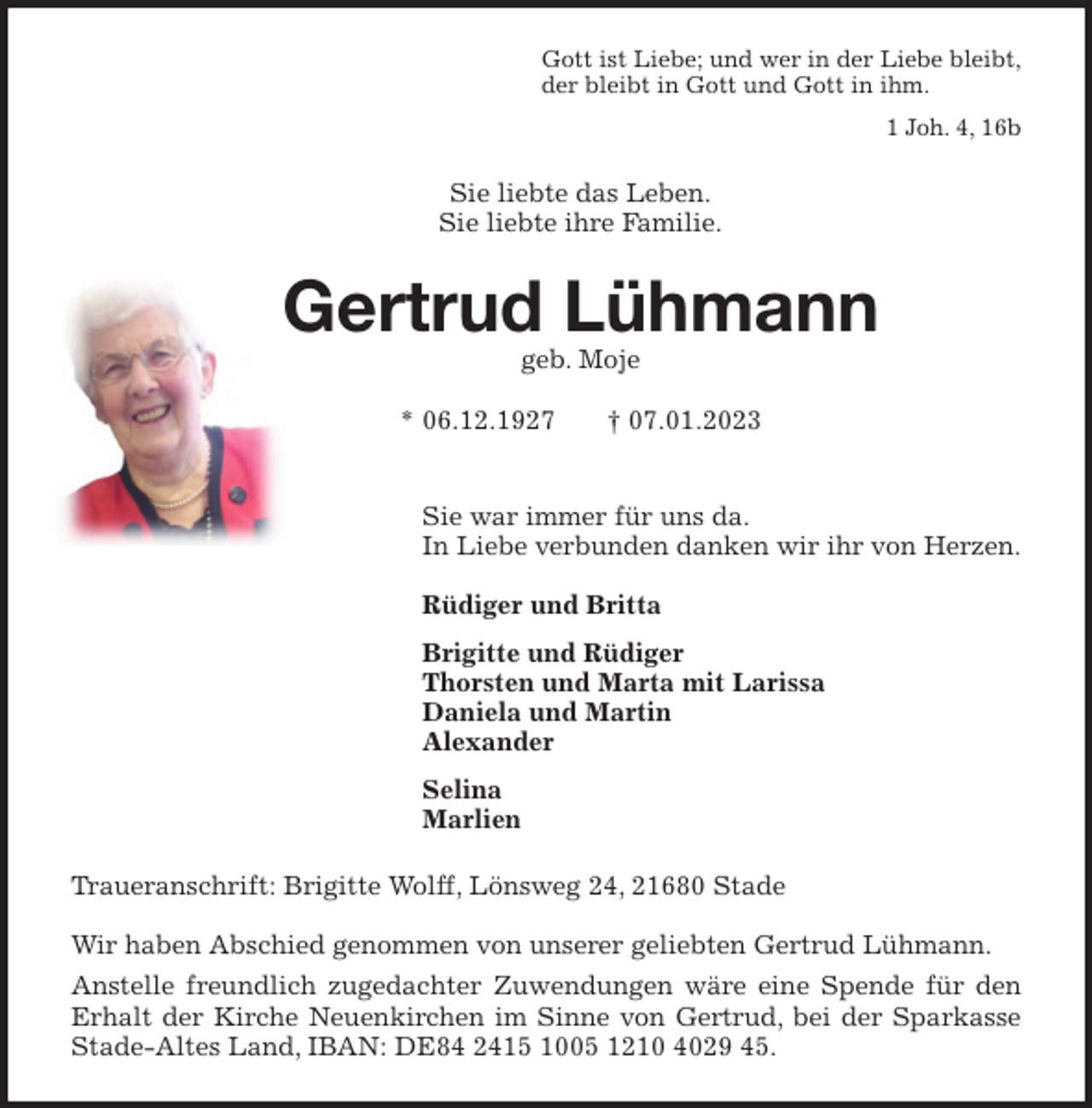 <p>Gott ist Liebe; und wer in der Liebe bleibt,<br />der bleibt in Gott und Gott in ihm.</p><p>1 Joh. 4, 16b<br />Sie liebte das Leben.<br />Sie liebte ihre Familie.<br />Gertrud Lühmann<br />geb. Moje</p><p>* 06.12.1927 † 07.01.2023</p><p>Sie war immer für uns da.<br />In Liebe verbunden danken wir ihr von Herzen.</p><p>Rüdiger und Britta</p><p>Brigitte und Rüdiger<br />Thorsten und Marta mit Larissa<br />Daniela und Martin<br />Alexander</p><p>Selina<br />Marlien<br />Traueranschrift: Brigitte Wolff, Lönsweg 24, 21680 Stade</p><p>Wir haben Abschied genommen von unserer geliebten Gertrud Lühmann.<br />Anstelle freundlich zugedachter Zuwendungen wäre eine Spende für den<br />Erhalt der Kirche Neuenkirchen im Sinne von Gertrud, bei der Sparkasse<br />Stade-Altes Land, IBAN: DE84 2415 1005 1210 4029 45.</p>