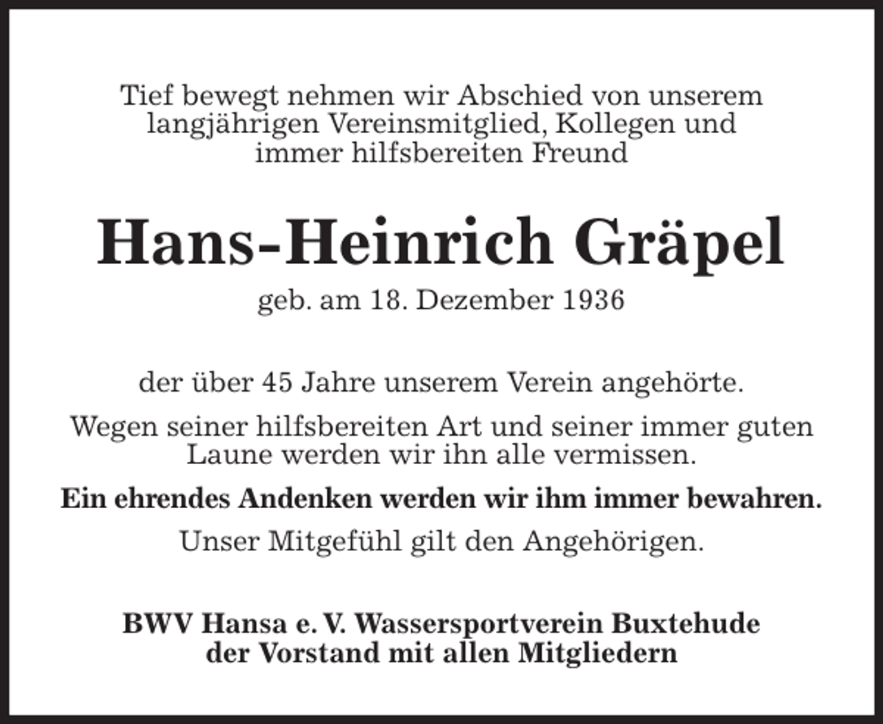 <p>Tief bewegt nehmen wir Abschied von unserem<br />langjährigen Vereinsmitglied, Kollegen und<br />immer hilfsbereiten Freund<br />Hans-Heinrich Gräpel<br />geb. am 18. Dezember 1936<br />der über 45 Jahre unserem Verein angehörte.<br />Wegen seiner hilfsbereiten Art und seiner immer guten Laune werden wir ihn alle vermissen.<br />Ein ehrendes Andenken werden wir ihm immer bewahren.<br />Unser Mitgefühl gilt den Angehörigen.<br />BWV Hansa e. V. Wassersportverein Buxtehude<br />der Vorstand mit allen Mitgliedern</p>