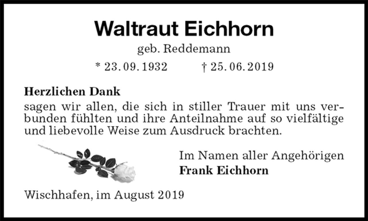 <p>Waltraut Eichhorn<br />geb. Reddemann<br />* 23. 09. 1932 † 25. 06. 2019<br />Herzlichen Dank<br />sagen wir allen, die sich in stiller Trauer mit uns verbunden fühlten und ihre Anteilnahme auf so vielfältige und liebevolle Weise zum Ausdruck brachten.<br />Im Namen aller Angehörigen<br />Frank Eichhorn<br />Wischhafen, im August 2019</p>