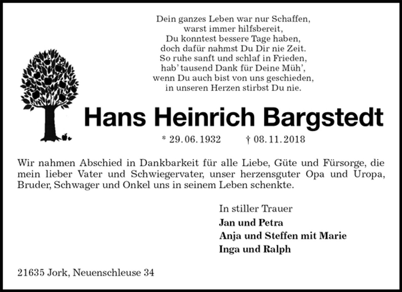 <p>Dein ganzes Leben war nur Schaffen,<br />warst immer hilfsbereit,<br />Du konntest bessere Tage haben,<br />doch dafür nahmst Du Dir nie Zeit.<br />So ruhe sanft und schlaf in Frieden,<br />hab’ tausend Dank für Deine Müh’,<br />wenn Du auch bist von uns geschieden,<br />in unseren Herzen stirbst Du nie.<br />Hans Heinrich Bargstedt<br />* 29. 06. 1932 † 08. 11. 2018<br />Wir nahmen Abschied in Dankbarkeit für alle Liebe, Güte und Fürsorge, die mein lieber Vater und Schwiegervater, unser herzensguter Opa und Uropa, Bruder, Schwager und Onkel uns in seinem Leben schenkte.<br />In stiller Trauer<br />Jan und Petra<br />Anja und Steffen mit Marie<br />Inga und Ralph<br />21635 Jork, Neuenschleuse 34</p>