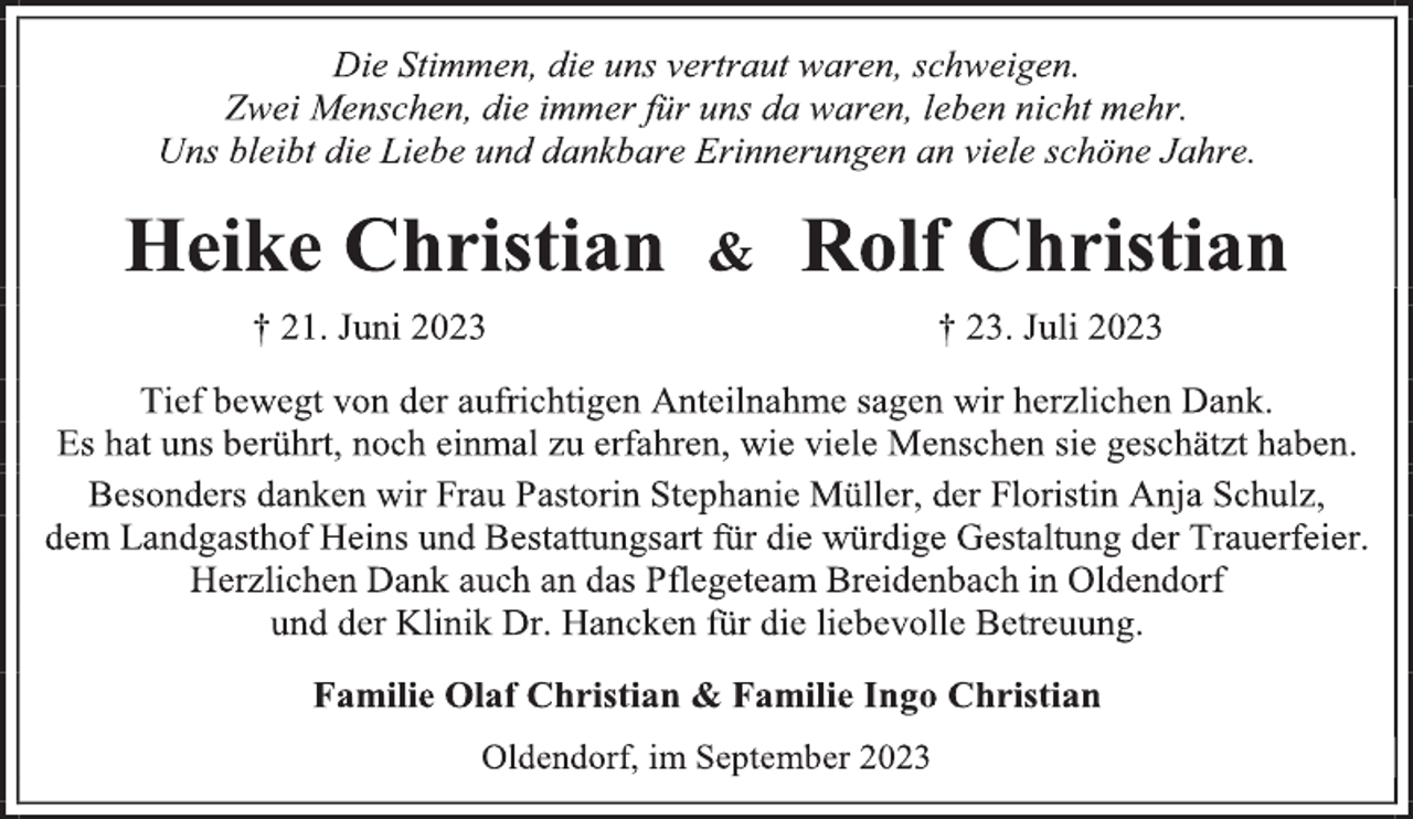 <p>Die Stimmen, die uns vertraut waren, schweigen.<br />Zwei Menschen, die immer für uns da waren, leben nicht mehr.<br />Uns bleibt die Liebe und dankbare Erinnerungen an viele schöne Jahre.<br />Heike Christian &amp; Rolf Christian<br />† 21. Juni 2023 † 23. Juli 2023<br />Tief bewegt von der aufrichtigen Anteilnahme sagen wir herzlichen Dank.<br />Es hat uns berührt, noch einmal zu erfahren, wie viele Menschen sie geschätzt haben.<br />Besonders danken wir Frau Pastorin Stephanie Müller, der Floristin Anja Schulz, dem Landgasthof Heins und Bestattungsart für die würdige Gestaltung der Trauerfeier.<br />Herzlichen Dank auch an das Pflegeteam Breidenbach in Oldendorf<br />und der Klinik Dr. Hancken für die liebevolle Betreuung.<br />Familie Olaf Christian &amp; Familie Ingo Christian<br />Oldendorf, im September 2023</p>