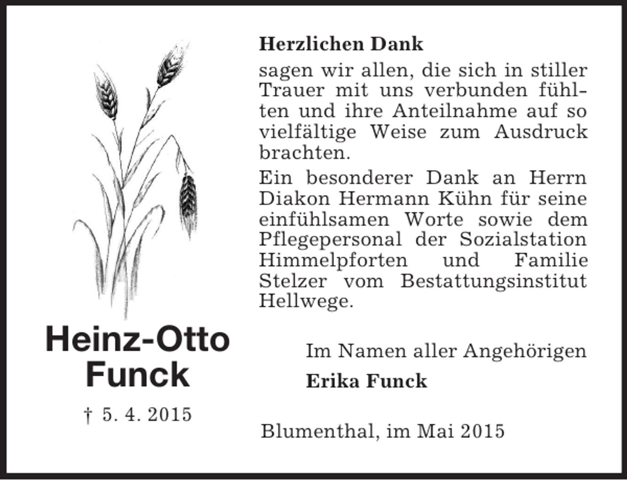 <p>Heinz-Otto<br />Funck<br />† 5. 4. 2015<br />Herzlichen Dank<br />sagen wir allen, die sich in stiller Trauer mit uns verbunden fühlten und ihre Anteilnahme auf so vielfältige Weise zum Ausdruck brachten.<br />Ein besonderer Dank an Herrn Diakon Hermann Kühn für seine einfühlsamen Worte sowie dem Pflegepersonal der Sozialstation Himmelpforten und Familie<br />Stelzer vom Bestattungsinstitut Hellwege.<br />Im Namen aller Angehörigen<br />Erika Funck<br />Blumenthal, im Mai 2015</p>