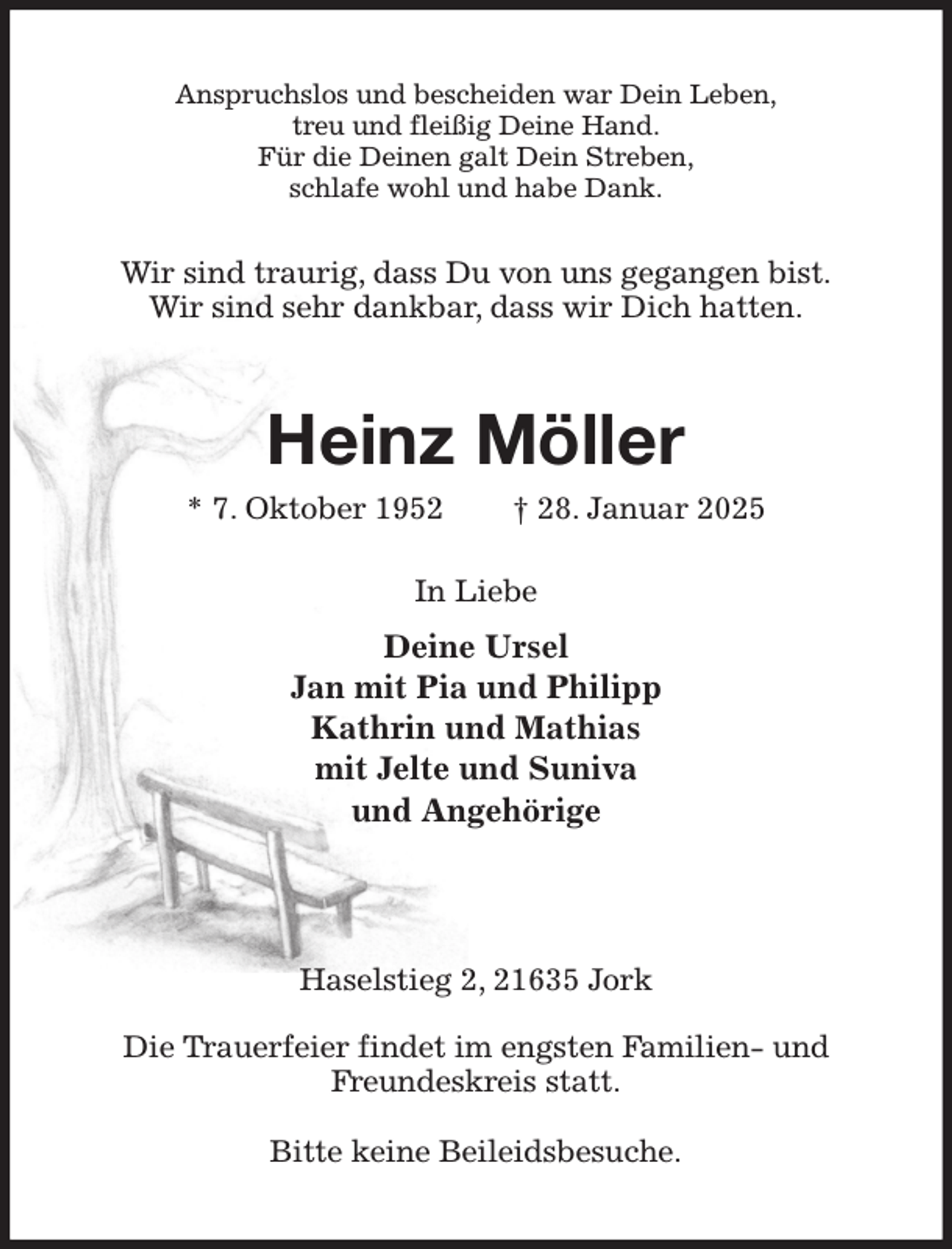 <p>Anspruchslos und bescheiden war Dein Leben,<br />treu und fleißig Deine Hand.<br />Für die Deinen galt Dein Streben,<br />schlafe wohl und habe Dank.<br />Wir sind traurig, dass Du von uns gegangen bist.<br />Wir sind sehr dankbar, dass wir Dich hatten.<br />Heinz Möller<br />* 7. Oktober 1952 † 28. Januar 2025<br />In Liebe<br />Deine Ursel<br />Jan mit Pia und Philipp<br />Kathrin und Mathias<br />mit Jelte und Suniva<br />und Angehörige</p><p>Haselstieg 2, 21635 Jork</p><p>Die Trauerfeier findet im engsten Familien- und<br />Freundeskreis statt.</p><p>Bitte keine Beileidsbesuche.</p>
