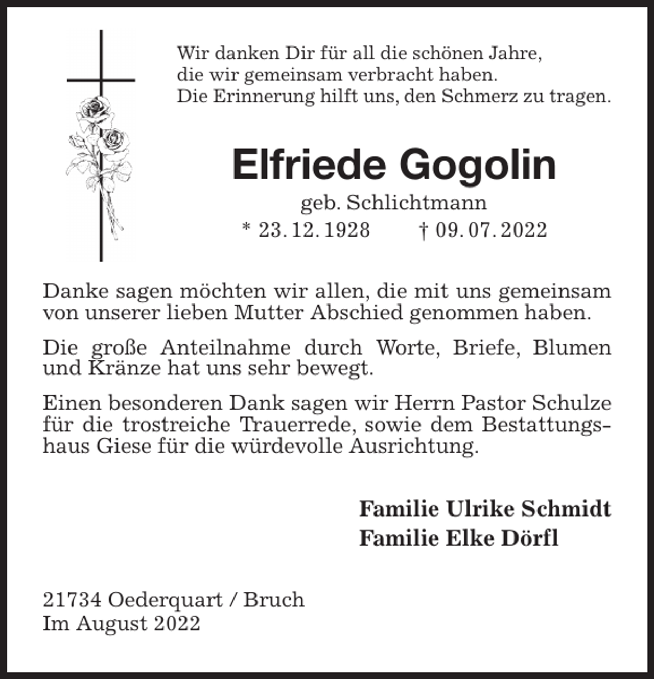 <p>Wir danken Dir für all die schönen Jahre,<br />die wir gemeinsam verbracht haben.<br />Die Erinnerung hilft uns, den Schmerz zu tragen.<br />Elfriede Gogolin<br />geb. Schlichtmann<br />* 23. 12. 1928 † 09. 07. 2022<br />Danke sagen möchten wir allen, die mit uns gemeinsam von unserer lieben Mutter Abschied genommen haben.<br />Die große Anteilnahme durch Worte, Briefe, Blumen und Kränze hat uns sehr bewegt.<br />Einen besonderen Dank sagen wir Herrn Pastor Schulze für die trostreiche Trauerrede, sowie dem Bestattungshaus Giese für die würdevolle Ausrichtung.<br />Familie Ulrike Schmidt<br />Familie Elke Dörfl<br />21734 Oederquart / Bruch<br />Im August 2022</p>