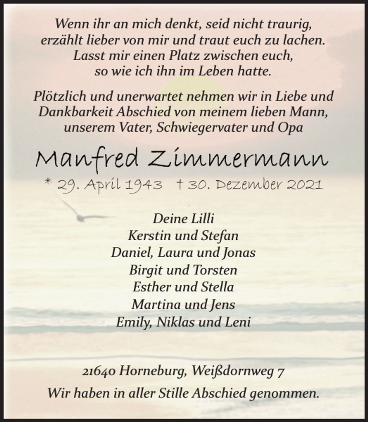 <p>Wenn ihr an mich denkt, seid nicht traurig,<br />erzählt lieber von mir und traut euch zu lachen.<br />Lasst mir einen Platz zwischen euch,<br />so wie ich ihn im Leben hatte.<br />Plötzlich und unerwartet nehmen wir in Liebe und<br />Dankbarkeit Abschied von meinem lieben Mann,<br />unserem Vater, Schwiegervater und Opa<br />Manfred Zimmermann<br />* 29. April 1943 † 30. Dezember 2021<br />Deine Lilli<br />Kerstin und Stefan<br />Daniel, Laura und Jonas<br />Birgit und Torsten<br />Esther und Stella<br />Martina und Jens<br />Emily, Niklas und Leni<br />21640 Horneburg, Weißdornweg 7<br />Wir haben in aller Stille Abschied genommen.</p>