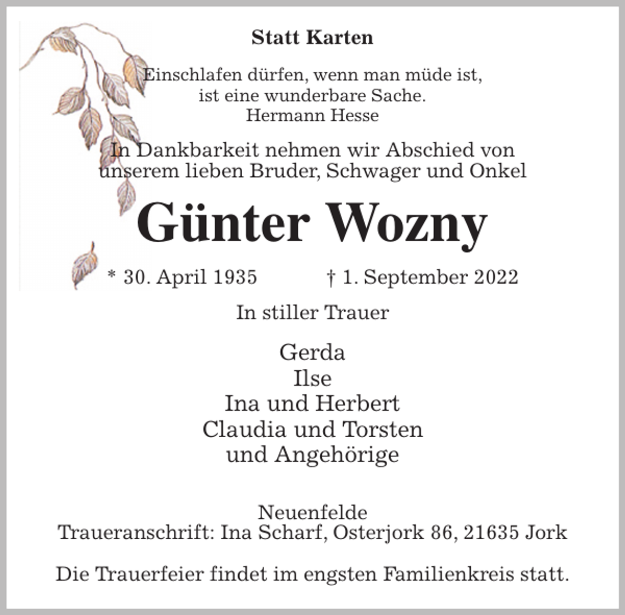 <p>Statt Karten<br />Einschlafen dürfen, wenn man müde ist,<br />ist eine wunderbare Sache.<br />Hermann Hesse<br />In Dankbarkeit nehmen wir Abschied von<br />unserem lieben Bruder, Schwager und Onkel<br />Günter Wozny<br />* 30. April 1935 † 1. September 2022<br />In stiller Trauer<br />Gerda<br />Ilse<br />Ina und Herbert<br />Claudia und Torsten<br />und Angehörige</p><p>Neuenfelde<br />Traueranschrift: Ina Scharf, Osterjork 86, 21635 Jork</p><p>Die Trauerfeier findet im engsten Familienkreis statt.</p>