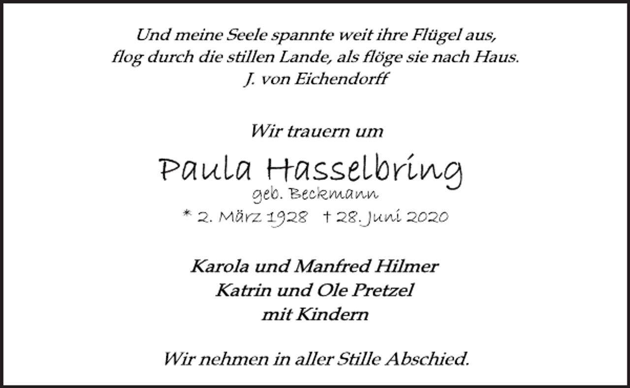 <p>Und meine Seele spannte weit ihre Flügel aus,<br />flog durch die stillen Lande, als flöge sie nach Haus.<br />J. von Eichendorff<br />Wir trauern um<br />Paula Hasselbring<br />geb. Beckmann<br />* 2. März 1928 † 28. Juni 2020<br />Karola und Manfred Hilmer<br />Katrin und Ole Pretzel<br />mit Kindern<br />Wir nehmen in aller Stille Abschied.</p>