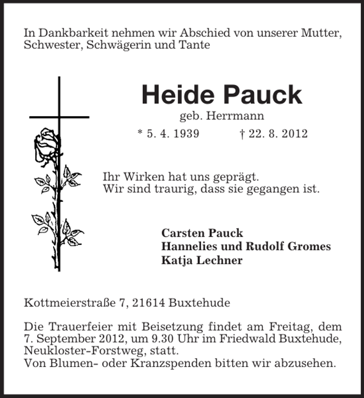 <p>In Dankbarkeit nehmen wir Abschied von unserer Mutter,<br />Schwester, Schwägerin und Tante</p><p>Heide Pauck<br />geb. Herrmann<br />* 5. 4. 1939<br />† 22. 8. 2012</p><p>Ihr Wirken hat uns geprägt.<br />Wir sind traurig, dass sie gegangen ist.</p><p>Carsten Pauck<br />Hannelies und Rudolf Gromes<br />Katja Lechner</p><p>Kottmeierstraße 7, 21614 Buxtehude<br />Die Trauerfeier mit Beisetzung findet am Freitag, dem<br />7. September 2012, um 9.30 Uhr im Friedwald Buxtehude,<br />Neukloster-Forstweg, statt.<br />Von Blumen- oder Kranzspenden bitten wir abzusehen.</p>
