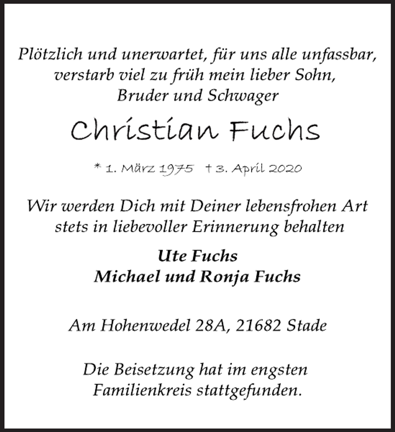 <p>Plötzlich und unerwartet, für uns alle unfassbar,<br />verstarb viel zu früh mein lieber Sohn,<br />Bruder und Schwager<br />Christian Fuchs<br />* 1. März 1975 † 3. April 2020<br />Wir werden Dich mit Deiner lebensfrohen Art<br />stets in liebevoller Erinnerung behalten<br />Ute Fuchs<br />Michael und Ronja Fuchs<br />Am Hohenwedel 28A, 21682 Stade<br />Die Beisetzung hat im engsten<br />Familienkreis stattgefunden.</p>