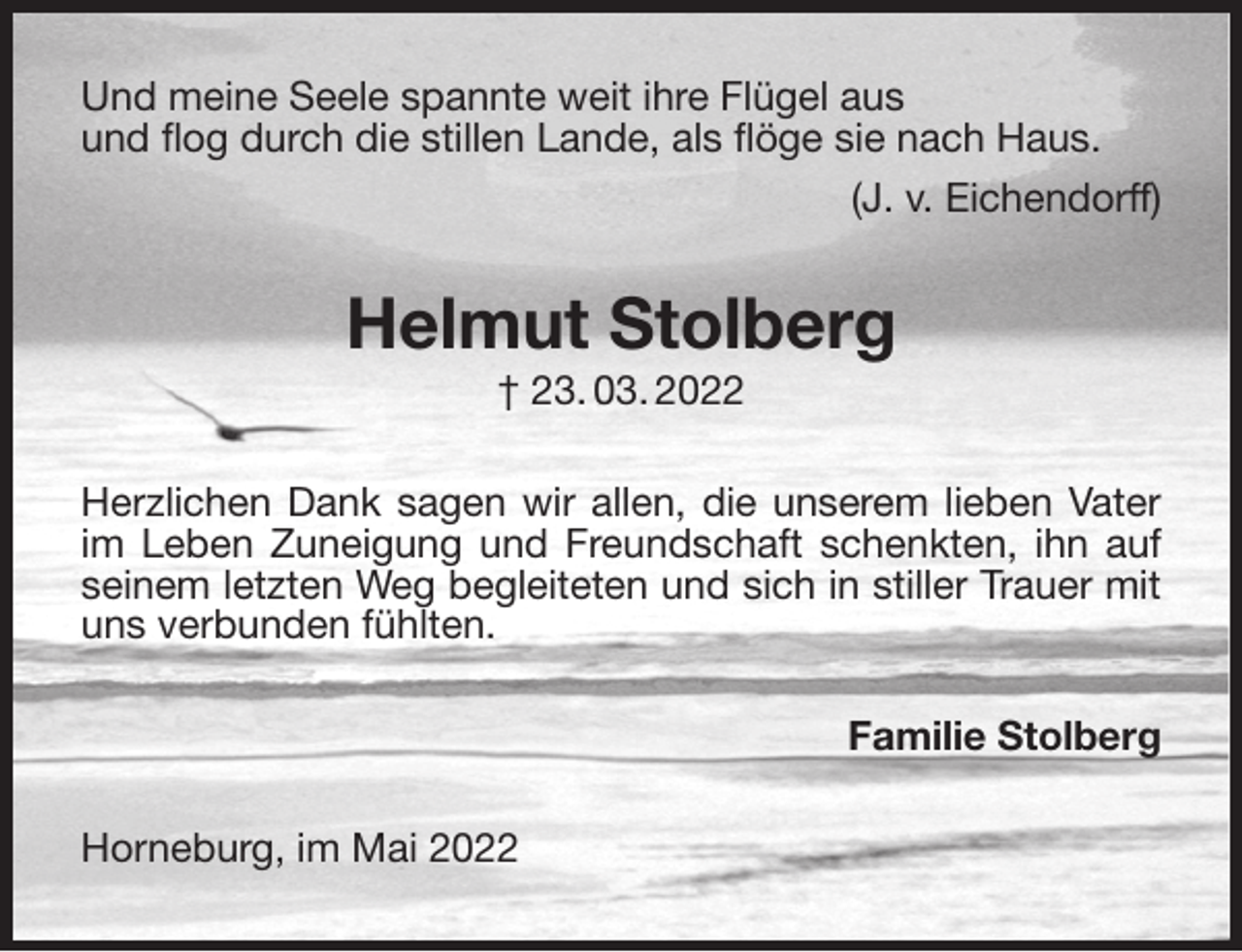 <p>Und meine Seele spannte weit ihre Flügel aus<br />und flog durch die stillen Lande, als flöge sie nach Haus.<br />(J. v. Eichendorff)<br />Helmut Stolberg<br />† 23. 03. 2022<br />Herzlichen Dank sagen wir allen, die unserem lieben Vater im Leben Zuneigung und Freundschaft schenkten, ihn auf seinem letzten Weg begleiteten und sich in stiller Trauer mit uns verbunden fühlten.<br />Familie Stolberg<br />Horneburg, im Mai 2022</p>