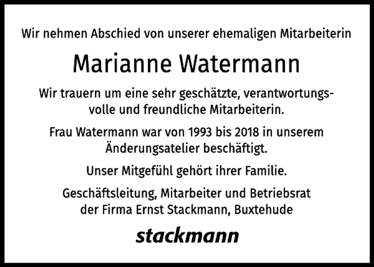 <p>Wir nehmen Abschied von unserer ehemaligen Mitarbeiterin<br />Marianne Watermann<br />Wir trauern um eine sehr geschätzte, verantwortungsvolle und<br />freundliche Mitarbeiterin.<br />Frau Watermann war von 1993 bis 2018 in unserem Änderungsatelier beschäftigt.</p>
<p>Unser Mitgefühl gehört ihrer Familie.</p>
<p>Geschäftsleitung, Mitarbeiter und Betriebsrat<br />der Firma Ernst Stackmann, Buxtehude</p>
