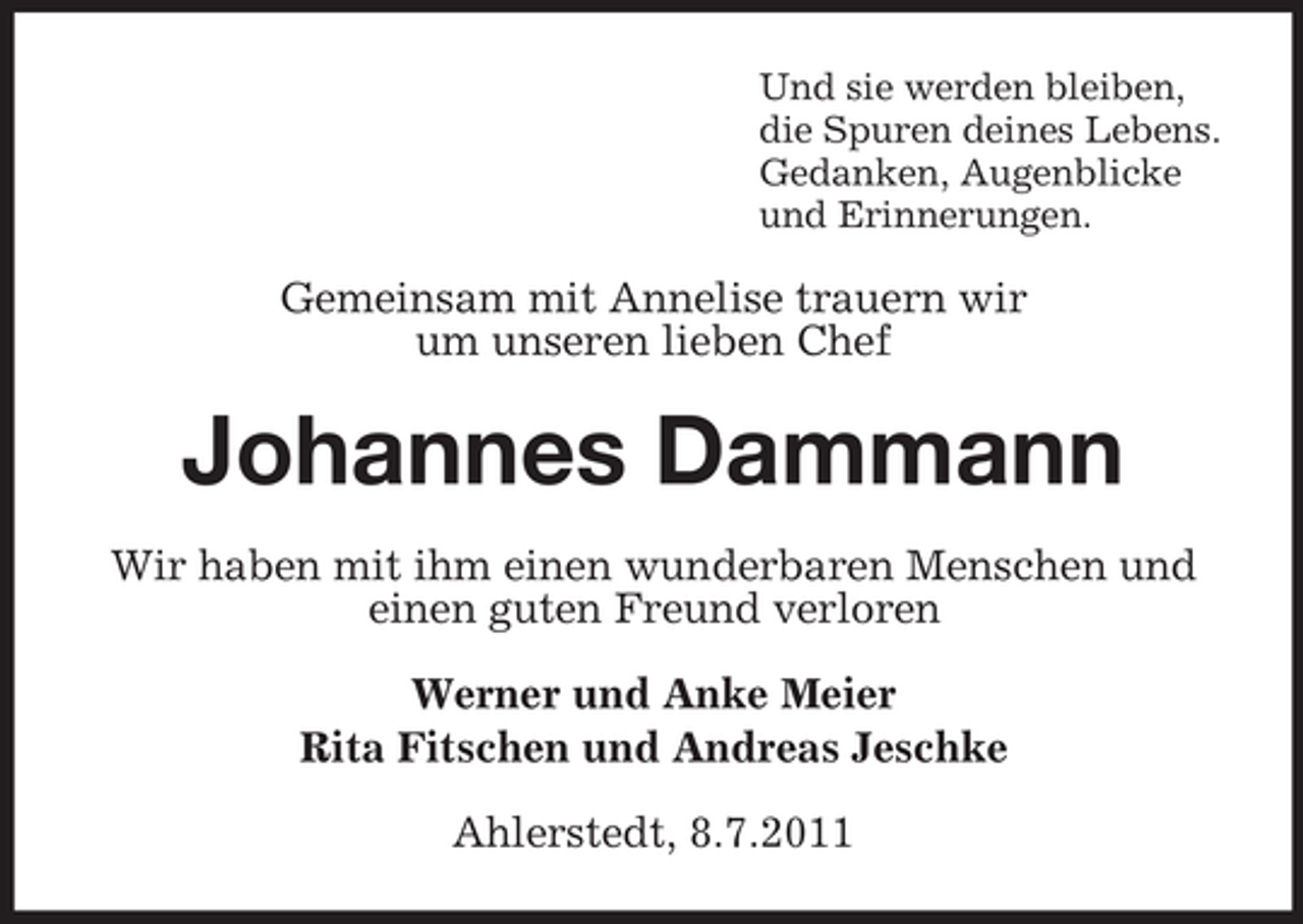 <p>Und sie werden bleiben,<br />die Spuren deines Lebens.<br />Gedanken, Augenblicke<br />und Erinnerungen.</p><p>Gemeinsam mit Annelise trauern wir<br />um unseren lieben Chef</p><p>Johannes Dammann<br />Wir haben mit ihm einen wunderbaren Menschen und<br />einen guten Freund verloren<br />Werner und Anke Meier<br />Rita Fitschen und Andreas Jeschke<br />Ahlerstedt, 8.7.2011</p>