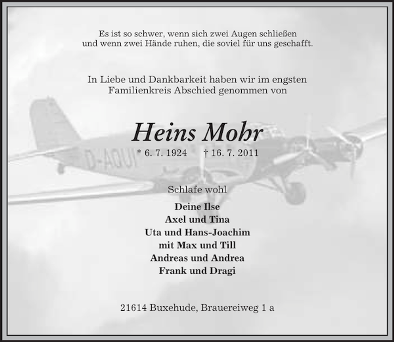 <p>Es ist so schwer, wenn sich zwei Augen schließen<br />und wenn zwei Hände ruhen, die soviel für uns geschafft.</p><p>In Liebe und Dankbarkeit haben wir im engsten<br />Familienkreis Abschied genommen von</p><p>Heins Mohr<br />* 6. 7. 1924</p><p>† 16. 7. 2011</p><p>Schlafe wohl<br />Deine Ilse<br />Axel und Tina<br />Uta und Hans-Joachim<br />mit Max und Till<br />Andreas und Andrea<br />Frank und Dragi</p><p>21614 Buxehude, Brauereiweg 1 a</p>