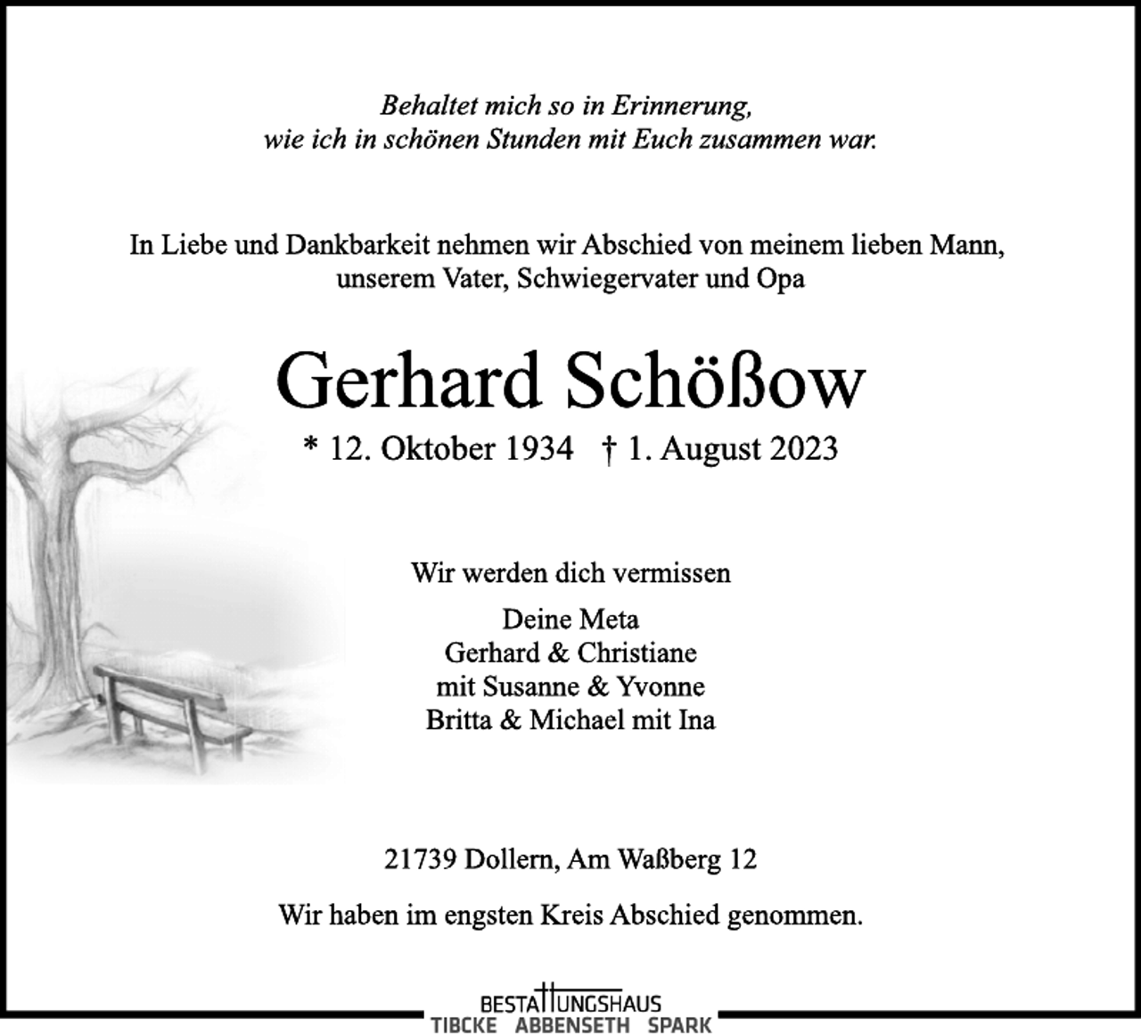 <p>Behaltet mich so in Erinnerung,<br />wie ich in schönen Stunden mit Euch zusammen war<br />In Liebe und Dankbarkeit nehmen wir Abschied von meinem lieben Mann,<br />unserem Vater, Schwiegervater und Opa<br />Gerhard Schößow<br />* 12. Oktober 1934 † 1. August 2023<br />Wir werden dich vermissen</p><p>Deine Meta<br />Gerhard &amp; Christiane<br />mit Susanne &amp; Yvonne<br />Britta &amp; Michael mit Ina<br />21739 Dollern, Am Waßberg 12<br />Wir haben im engsten Kreis Abschied genommen.</p>