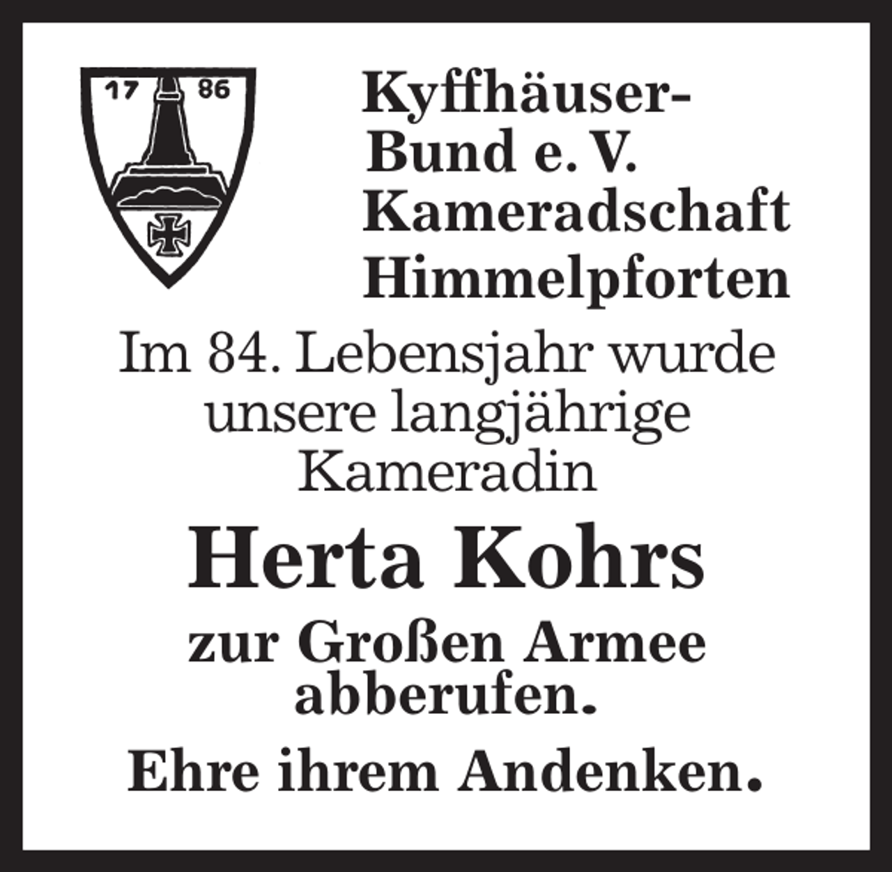 <p>Kyffhäuser-<br />Bund e. V.<br />Kameradschaft<br />Himmelpforten<br />Im 84. Lebensjahr wurde<br />unsere langjährige<br />Kameradin<br />Herta Kohrs<br />zur Großen Armee<br />abberufen.<br />Ehre ihrem Andenken.</p>