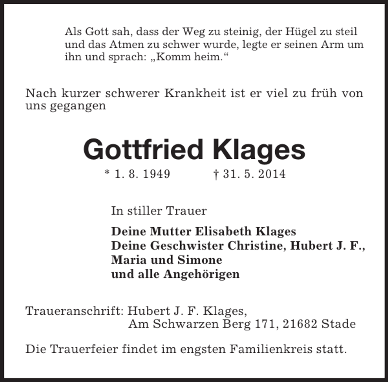 <p>Als Gott sah, dass der Weg zu steinig, der Hügel zu steil<br />und das Atmen zu schwer wurde, legte er seinen Arm um<br />ihn und sprach: „Komm heim.“<br />Nach kurzer schwerer Krankheit ist er viel zu früh von uns gegangen<br />Gottfried Klages<br />* 1. 8. 1949 † 31. 5. 2014<br />In stiller Trauer<br />Deine Mutter Elisabeth Klages<br />Deine Geschwister Christine, Hubert J. F.,<br />Maria und Simone<br />und alle Angehörigen<br />Traueranschrift: Hubert J. F. Klages,<br />Am Schwarzen Berg 171, 21682 Stade</p><p>Die Trauerfeier findet im engsten Familienkreis statt.</p>